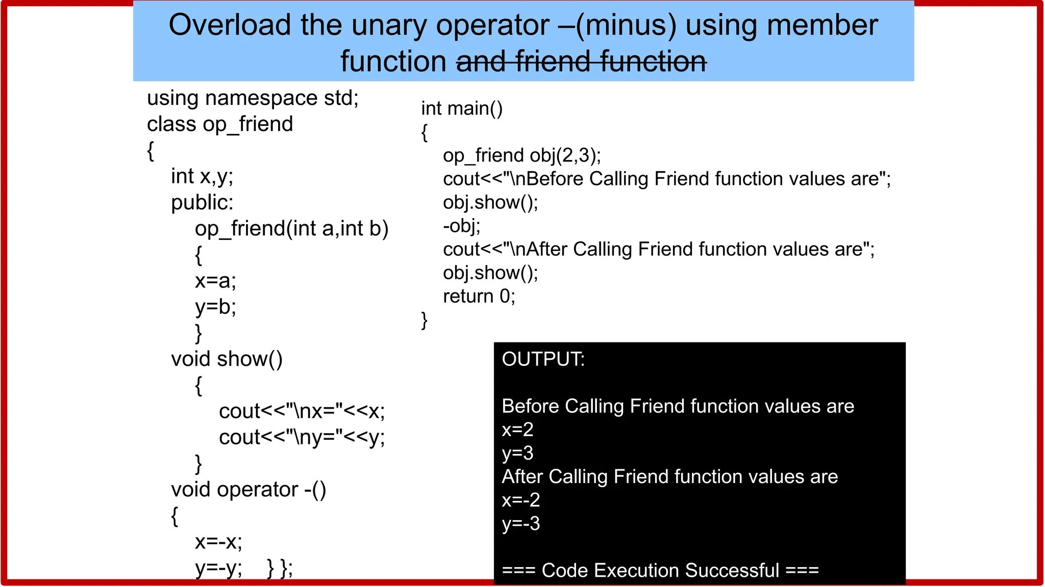 #include<iostream>
using namespace std;
class op_friend
{
int x,y;
public:
op_friend(int a,int b)
{
x=a;
y=b;
}
void show()
{
cout<<"nx="<<x;
cout<<"ny="<<y;
}
void operator -()
{
x=-x;
y=-y; } };
int main()
{
op_friend obj(2,3);
cout<<"nBefore Calling Friend function values are";
obj.show();
-obj;
cout<<"nAfter Calling Friend function values are";
obj.show();
return 0;
}
OUTPUT:
Before Calling Friend function values are
x=2
y=3
After Calling Friend function values are
x=-2
y=-3
=== Code Execution Successful ===
Overload the unary operator –(minus) using member
function and friend function
 