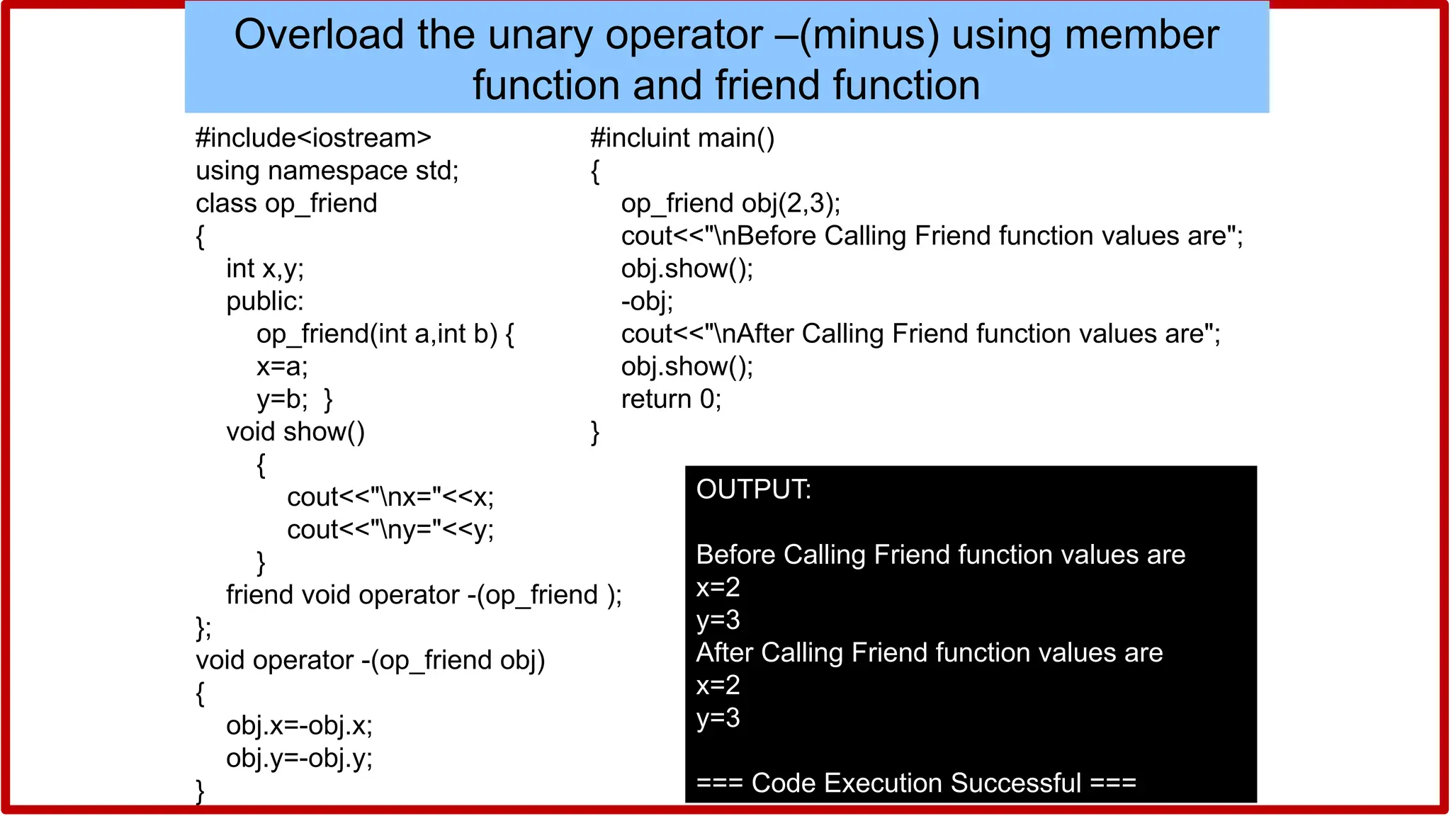 #include<iostream>
using namespace std;
class op_friend
{
int x,y;
public:
op_friend(int a,int b) {
x=a;
y=b; }
void show()
{
cout<<"nx="<<x;
cout<<"ny="<<y;
}
friend void operator -(op_friend );
};
void operator -(op_friend obj)
{
obj.x=-obj.x;
obj.y=-obj.y;
}
Overload the unary operator –(minus) using member
function and friend function
#incluint main()
{
op_friend obj(2,3);
cout<<"nBefore Calling Friend function values are";
obj.show();
-obj;
cout<<"nAfter Calling Friend function values are";
obj.show();
return 0;
}
OUTPUT:
Before Calling Friend function values are
x=2
y=3
After Calling Friend function values are
x=2
y=3
=== Code Execution Successful ===
 