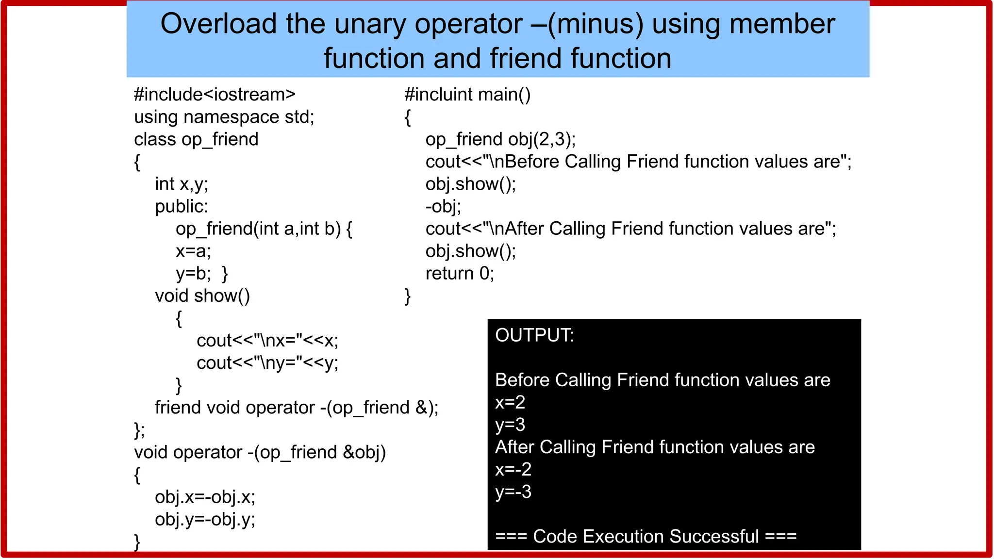 #include<iostream>
using namespace std;
class op_friend
{
int x,y;
public:
op_friend(int a,int b) {
x=a;
y=b; }
void show()
{
cout<<"nx="<<x;
cout<<"ny="<<y;
}
friend void operator -(op_friend &);
};
void operator -(op_friend &obj)
{
obj.x=-obj.x;
obj.y=-obj.y;
}
Overload the unary operator –(minus) using member
function and friend function
#incluint main()
{
op_friend obj(2,3);
cout<<"nBefore Calling Friend function values are";
obj.show();
-obj;
cout<<"nAfter Calling Friend function values are";
obj.show();
return 0;
}
OUTPUT:
Before Calling Friend function values are
x=2
y=3
After Calling Friend function values are
x=-2
y=-3
=== Code Execution Successful ===
 