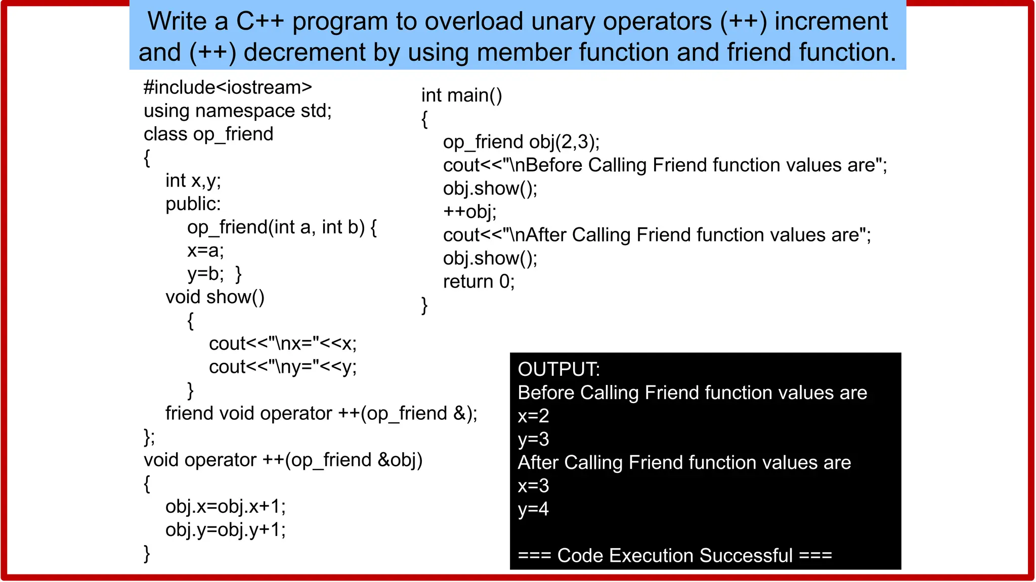 Write a C++ program to overload unary operators (++) increment
and (++) decrement by using member function and friend function.
#include<iostream>
using namespace std;
class op_friend
{
int x,y;
public:
op_friend(int a, int b) {
x=a;
y=b; }
void show()
{
cout<<"nx="<<x;
cout<<"ny="<<y;
}
friend void operator ++(op_friend &);
};
void operator ++(op_friend &obj)
{
obj.x=obj.x+1;
obj.y=obj.y+1;
}
int main()
{
op_friend obj(2,3);
cout<<"nBefore Calling Friend function values are";
obj.show();
++obj;
cout<<"nAfter Calling Friend function values are";
obj.show();
return 0;
}
OUTPUT:
Before Calling Friend function values are
x=2
y=3
After Calling Friend function values are
x=3
y=4
=== Code Execution Successful ===
 
