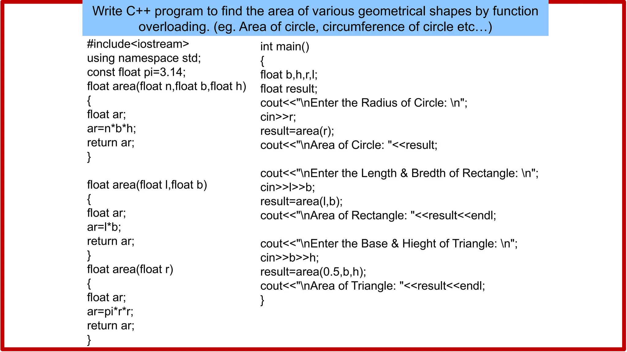 Write C++ program to find the area of various geometrical shapes by function
overloading. (eg. Area of circle, circumference of circle etc…)
#include<iostream>
using namespace std;
const float pi=3.14;
float area(float n,float b,float h)
{
float ar;
ar=n*b*h;
return ar;
}
float area(float l,float b)
{
float ar;
ar=l*b;
return ar;
}
float area(float r)
{
float ar;
ar=pi*r*r;
return ar;
}
int main()
{
float b,h,r,l;
float result;
cout<<"nEnter the Radius of Circle: n";
cin>>r;
result=area(r);
cout<<"nArea of Circle: "<<result;
cout<<"nEnter the Length & Bredth of Rectangle: n";
cin>>l>>b;
result=area(l,b);
cout<<"nArea of Rectangle: "<<result<<endl;
cout<<"nEnter the Base & Hieght of Triangle: n";
cin>>b>>h;
result=area(0.5,b,h);
cout<<"nArea of Triangle: "<<result<<endl;
}
 