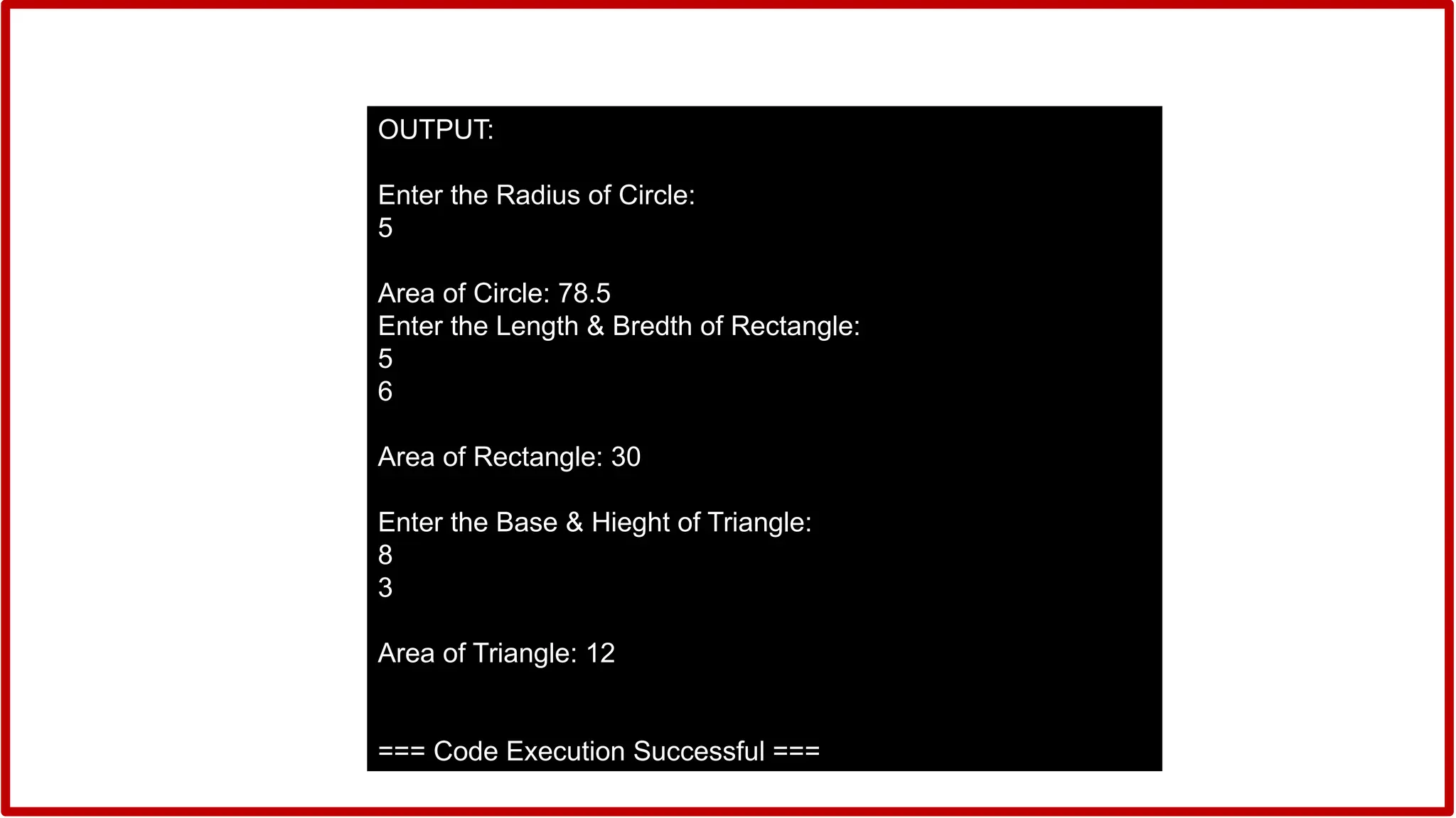 OUTPUT:
Enter the Radius of Circle:
5
Area of Circle: 78.5
Enter the Length & Bredth of Rectangle:
5
6
Area of Rectangle: 30
Enter the Base & Hieght of Triangle:
8
3
Area of Triangle: 12
=== Code Execution Successful ===
 