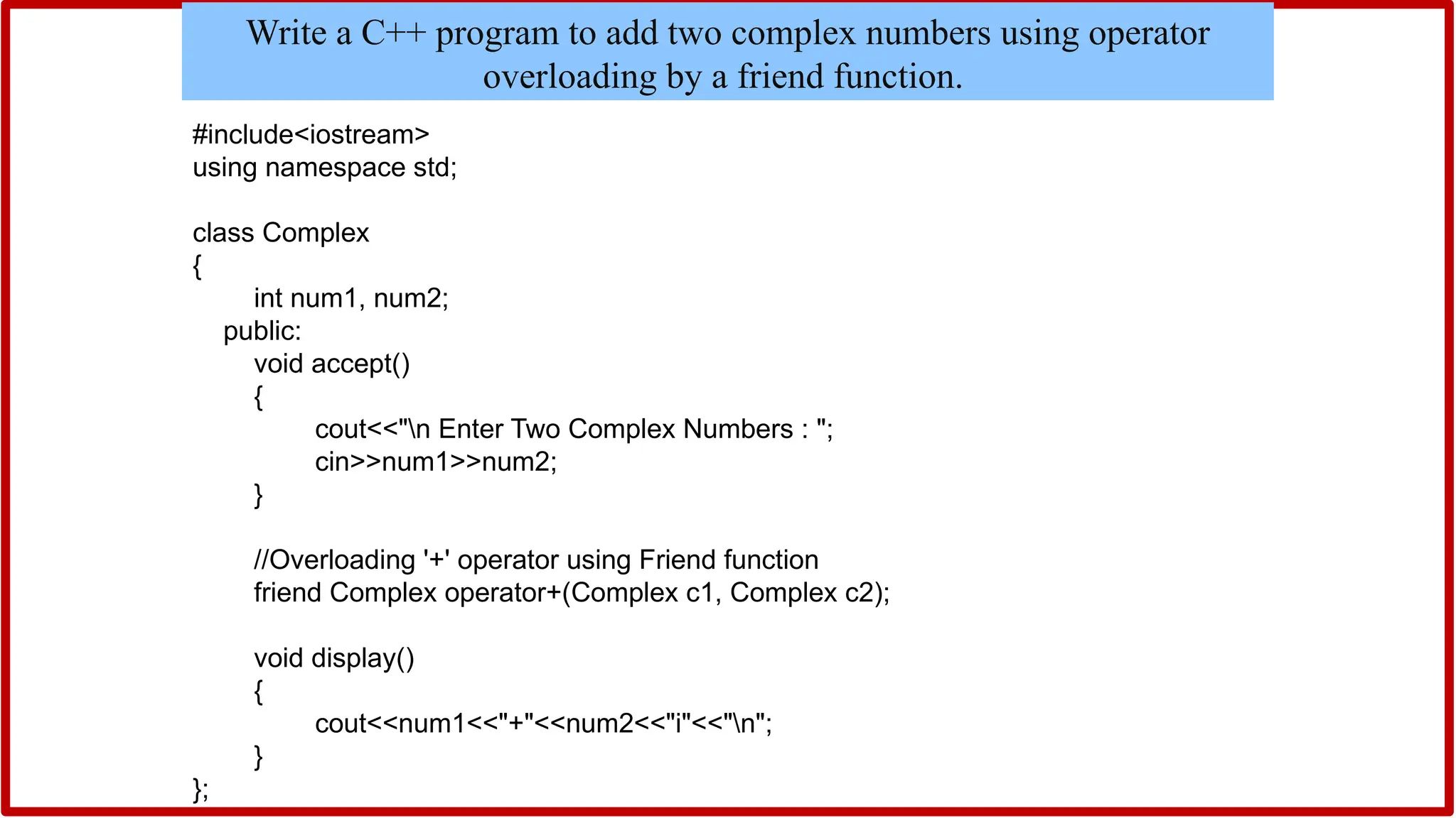 #include<iostream>
using namespace std;
class Complex
{
int num1, num2;
public:
void accept()
{
cout<<"n Enter Two Complex Numbers : ";
cin>>num1>>num2;
}
//Overloading '+' operator using Friend function
friend Complex operator+(Complex c1, Complex c2);
void display()
{
cout<<num1<<"+"<<num2<<"i"<<"n";
}
};
Write a C++ program to add two complex numbers using operator
overloading by a friend function.
 