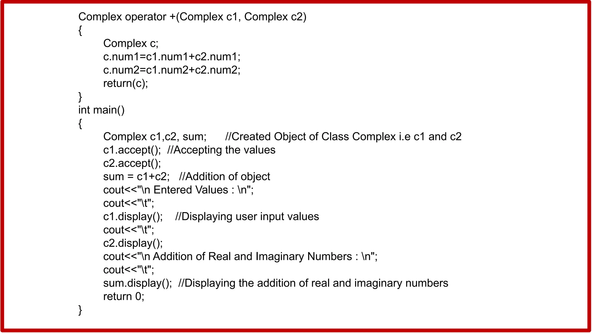 Complex operator +(Complex c1, Complex c2)
{
Complex c;
c.num1=c1.num1+c2.num1;
c.num2=c1.num2+c2.num2;
return(c);
}
int main()
{
Complex c1,c2, sum; //Created Object of Class Complex i.e c1 and c2
c1.accept(); //Accepting the values
c2.accept();
sum = c1+c2; //Addition of object
cout<<"n Entered Values : n";
cout<<"t";
c1.display(); //Displaying user input values
cout<<"t";
c2.display();
cout<<"n Addition of Real and Imaginary Numbers : n";
cout<<"t";
sum.display(); //Displaying the addition of real and imaginary numbers
return 0;
}
 