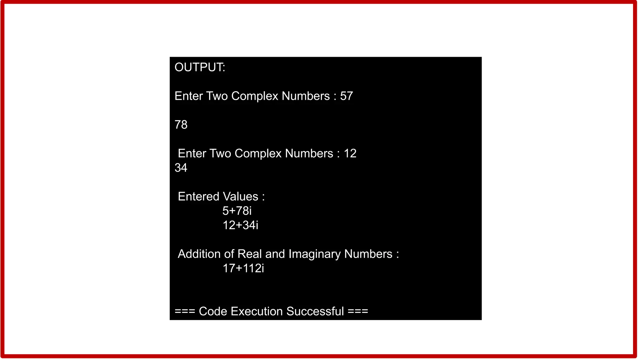 OUTPUT:
Enter Two Complex Numbers : 57
78
Enter Two Complex Numbers : 12
34
Entered Values :
5+78i
12+34i
Addition of Real and Imaginary Numbers :
17+112i
=== Code Execution Successful ===
 