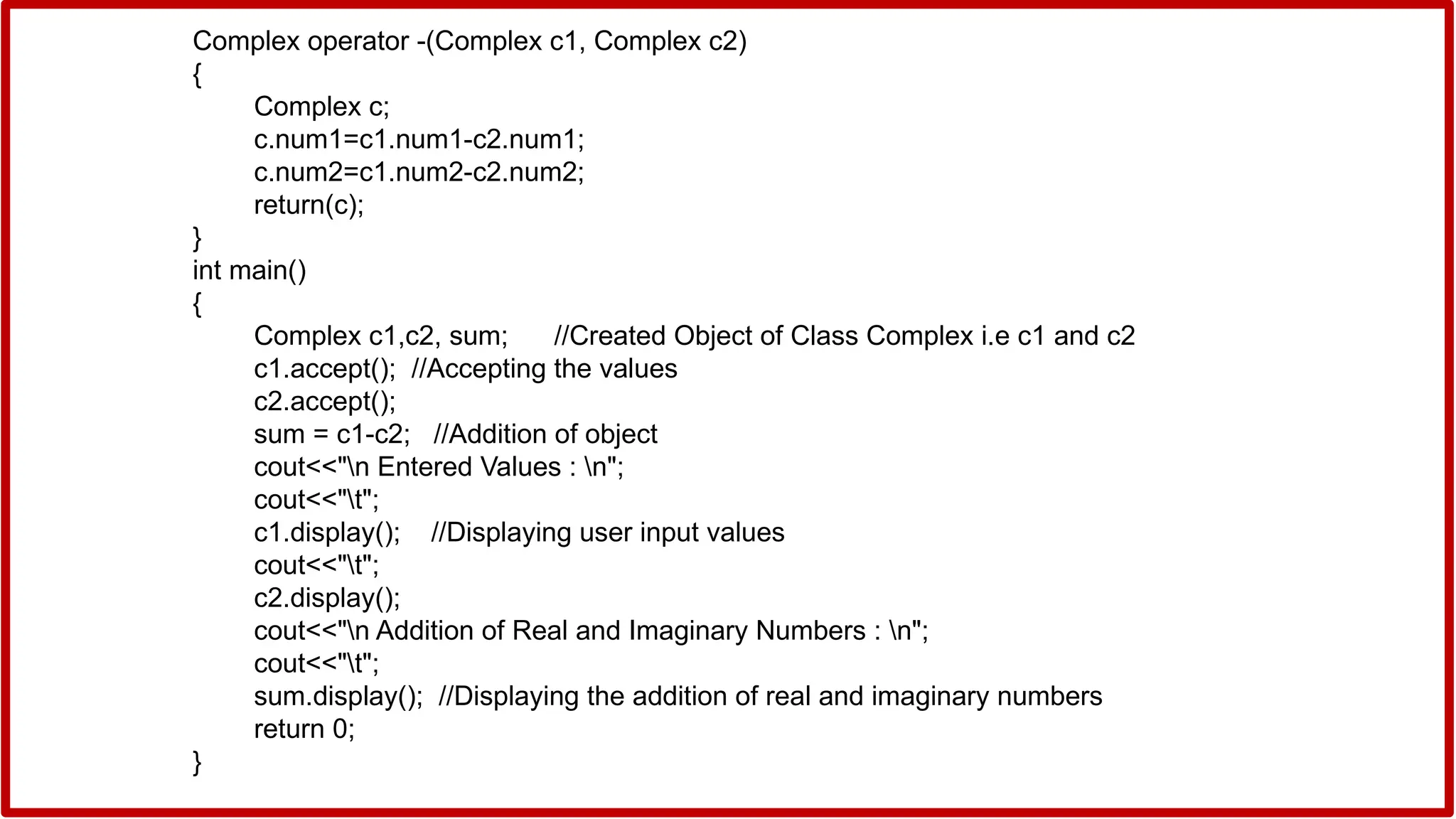 Complex operator -(Complex c1, Complex c2)
{
Complex c;
c.num1=c1.num1-c2.num1;
c.num2=c1.num2-c2.num2;
return(c);
}
int main()
{
Complex c1,c2, sum; //Created Object of Class Complex i.e c1 and c2
c1.accept(); //Accepting the values
c2.accept();
sum = c1-c2; //Addition of object
cout<<"n Entered Values : n";
cout<<"t";
c1.display(); //Displaying user input values
cout<<"t";
c2.display();
cout<<"n Addition of Real and Imaginary Numbers : n";
cout<<"t";
sum.display(); //Displaying the addition of real and imaginary numbers
return 0;
}
 