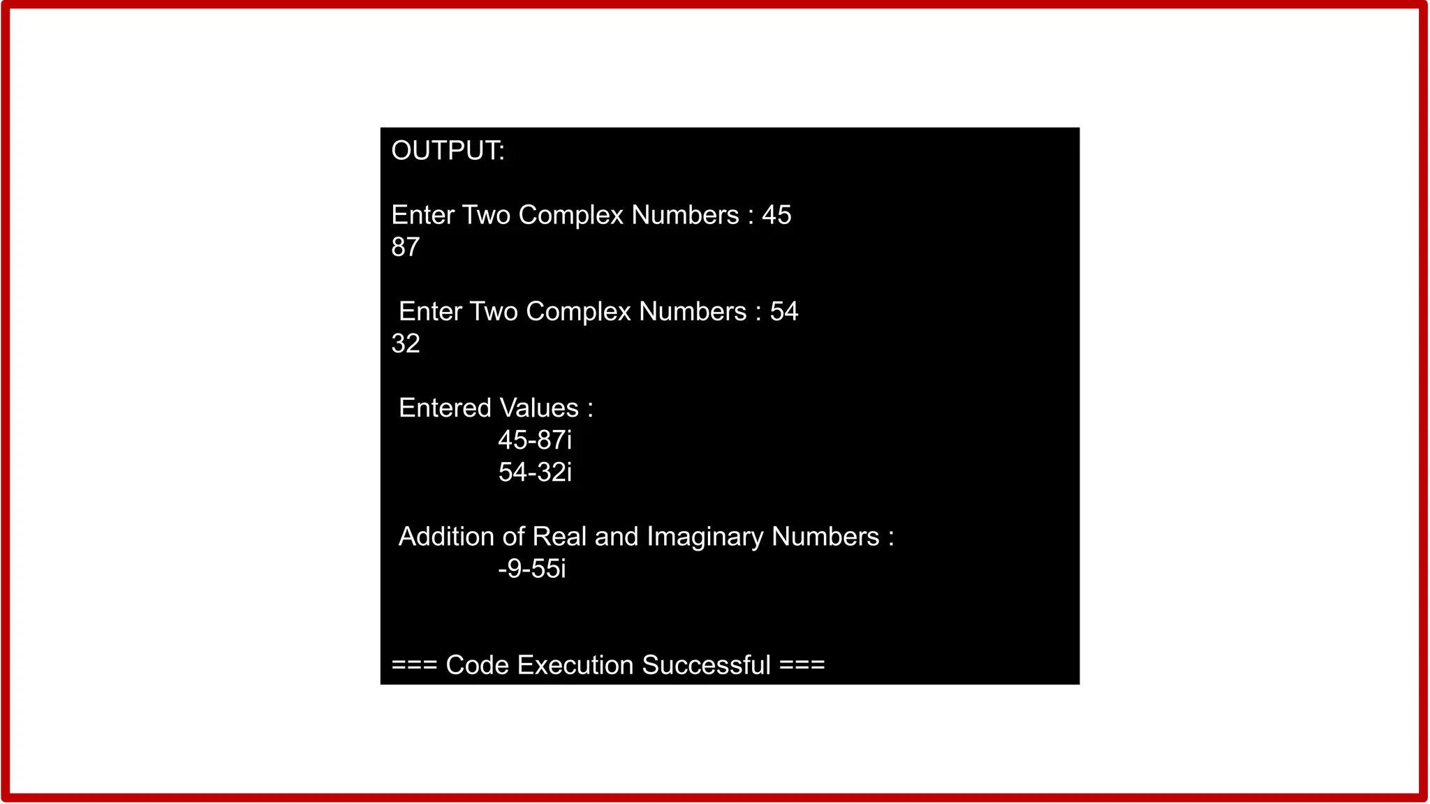 OUTPUT:
Enter Two Complex Numbers : 45
87
Enter Two Complex Numbers : 54
32
Entered Values :
45-87i
54-32i
Addition of Real and Imaginary Numbers :
-9-55i
=== Code Execution Successful ===
 