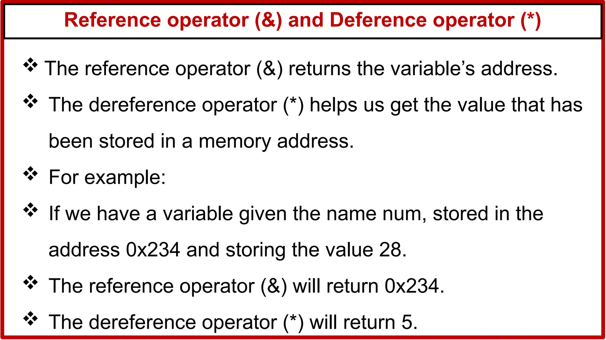 Reference operator (&) and Deference operator (*)
 The reference operator (&) returns the variable’s address.
 The dereference operator (*) helps us get the value that has
been stored in a memory address.
 For example:
 If we have a variable given the name num, stored in the
address 0x234 and storing the value 28.
 The reference operator (&) will return 0x234.
 The dereference operator (*) will return 5.
 