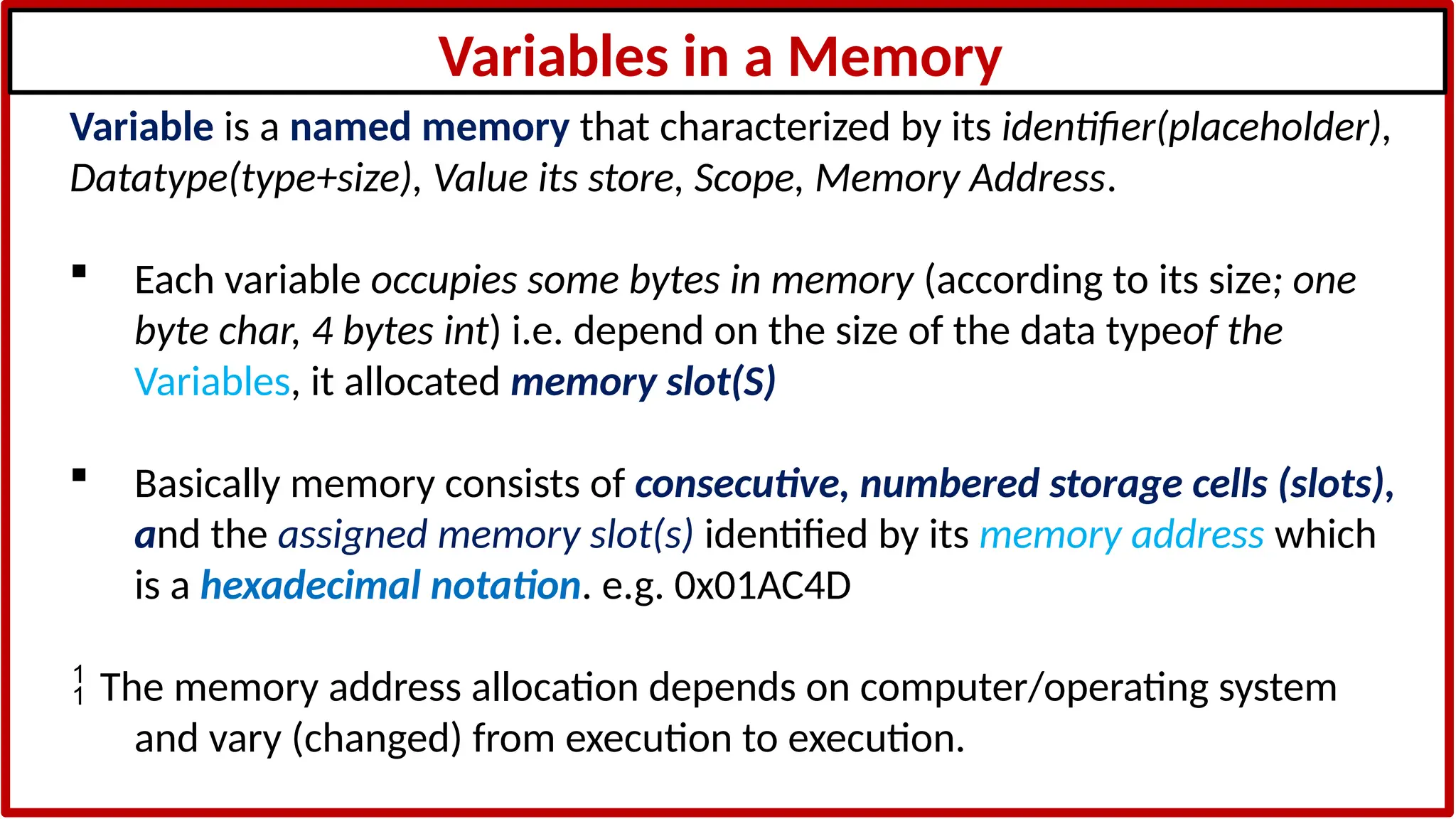 Variables in a Memory
Variable is a named memory that characterized by its identifier(placeholder),
Datatype(type+size), Value its store, Scope, Memory Address.
 Each variable occupies some bytes in memory (according to its size; one
byte char, 4 bytes int) i.e. depend on the size of the data typeof the
Variables, it allocated memory slot(S)
 Basically memory consists of consecutive, numbered storage cells (slots),
and the assigned memory slot(s) identified by its memory address which
is a hexadecimal notation. e.g. 0x01AC4D
 The memory address allocation depends on computer/operating system
and vary (changed) from execution to execution.
 
