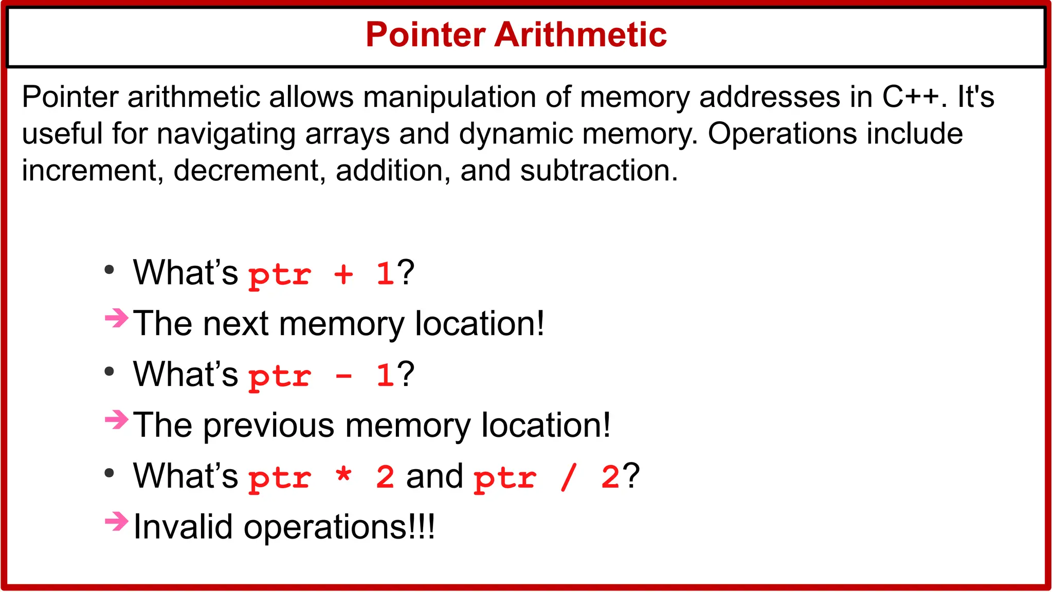 Pointer Arithmetic
●
What’s ptr + 1?
The next memory location!
●
What’s ptr - 1?
The previous memory location!
●
What’s ptr * 2 and ptr / 2?
Invalid operations!!!
Pointer arithmetic allows manipulation of memory addresses in C++. It's
useful for navigating arrays and dynamic memory. Operations include
increment, decrement, addition, and subtraction.
 