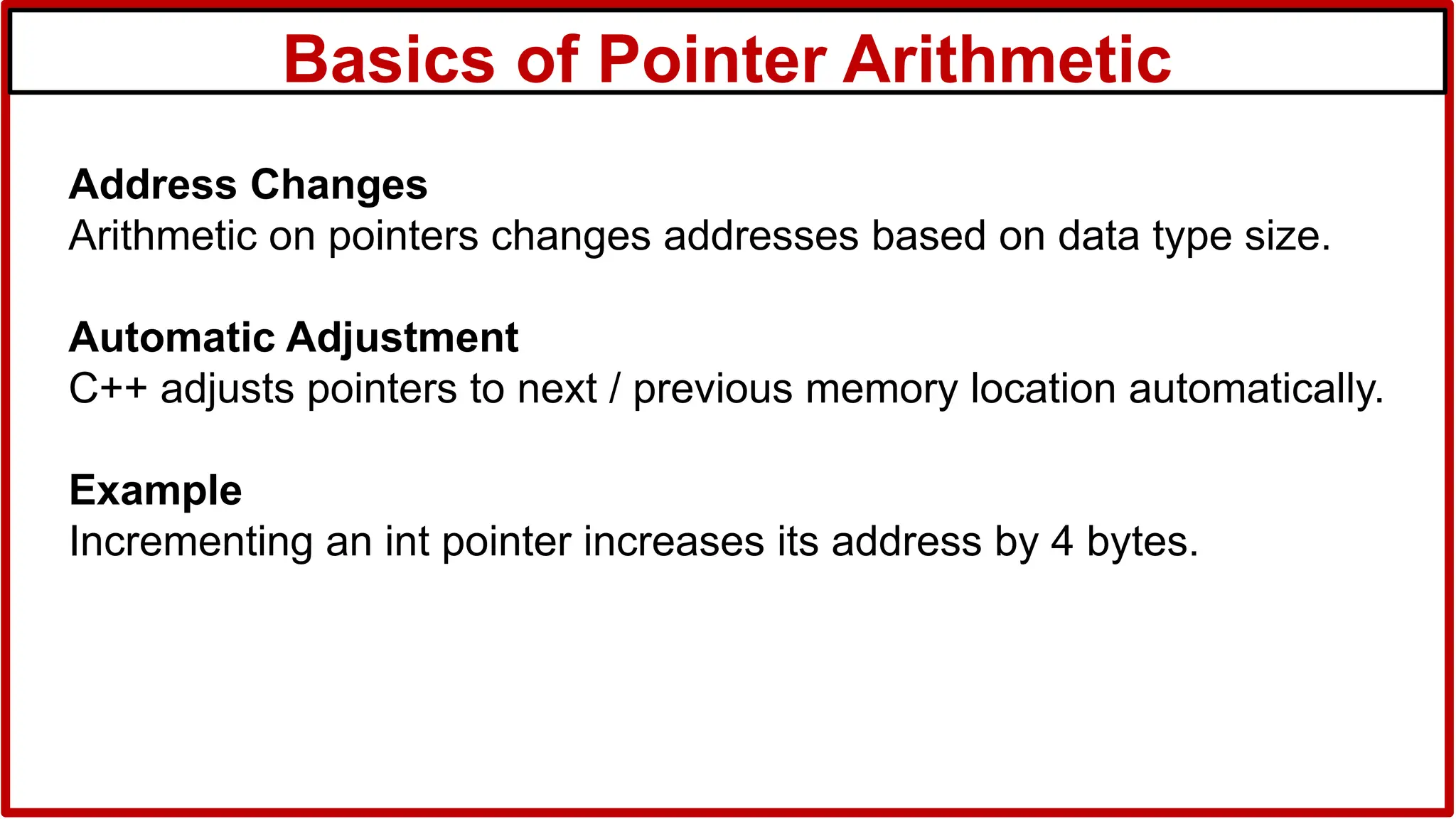 Basics of Pointer Arithmetic
Address Changes
Arithmetic on pointers changes addresses based on data type size.
Automatic Adjustment
C++ adjusts pointers to next / previous memory location automatically.
Example
Incrementing an int pointer increases its address by 4 bytes.
 