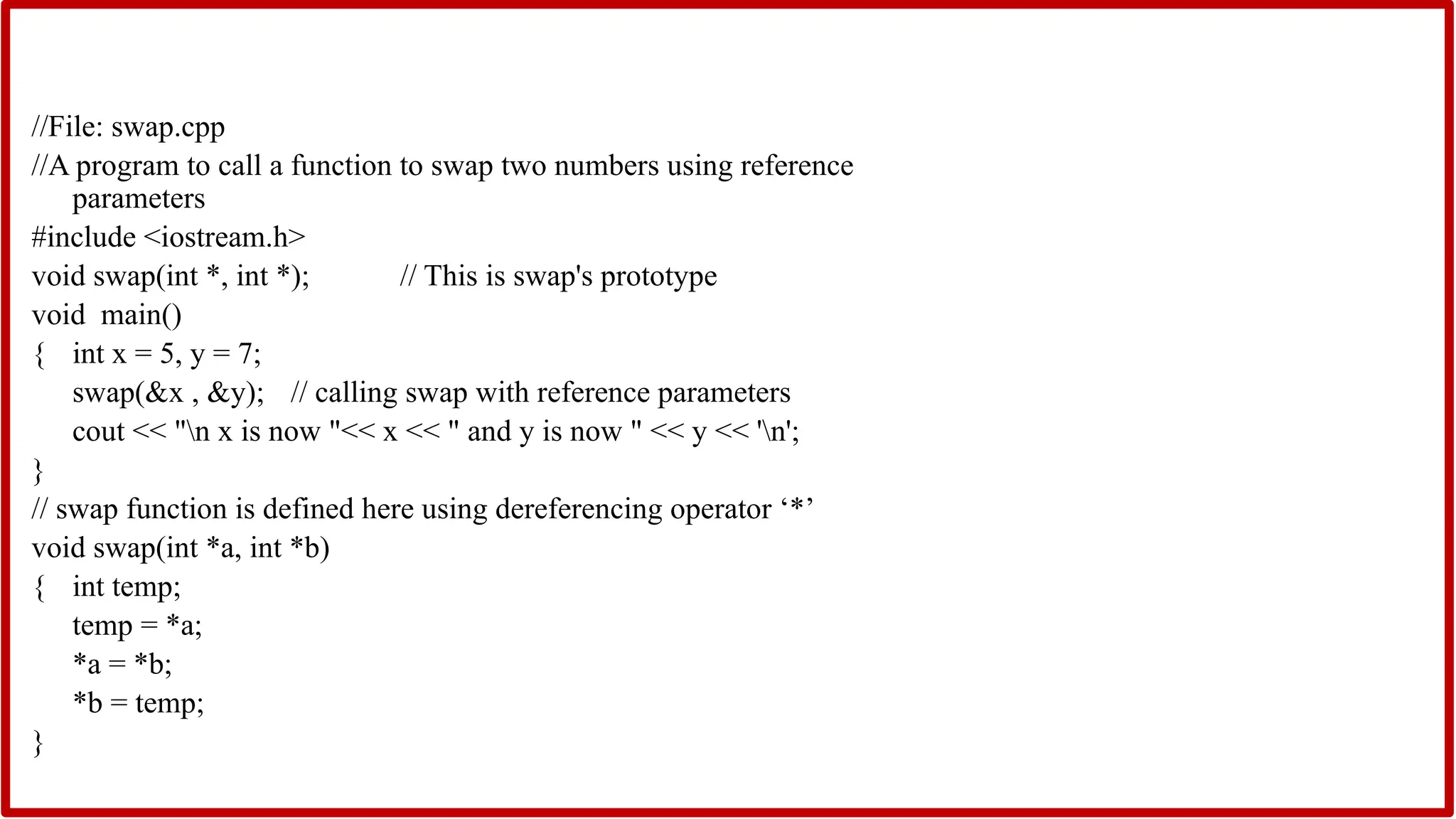 //File: swap.cpp
//A program to call a function to swap two numbers using reference
parameters
#include <iostream.h>
void swap(int *, int *); // This is swap's prototype
void main()
{ int x = 5, y = 7;
swap(&x , &y); // calling swap with reference parameters
cout << "n x is now "<< x << " and y is now " << y << 'n';
}
// swap function is defined here using dereferencing operator ‘*’
void swap(int *a, int *b)
{ int temp;
temp = *a;
*a = *b;
*b = temp;
}
 