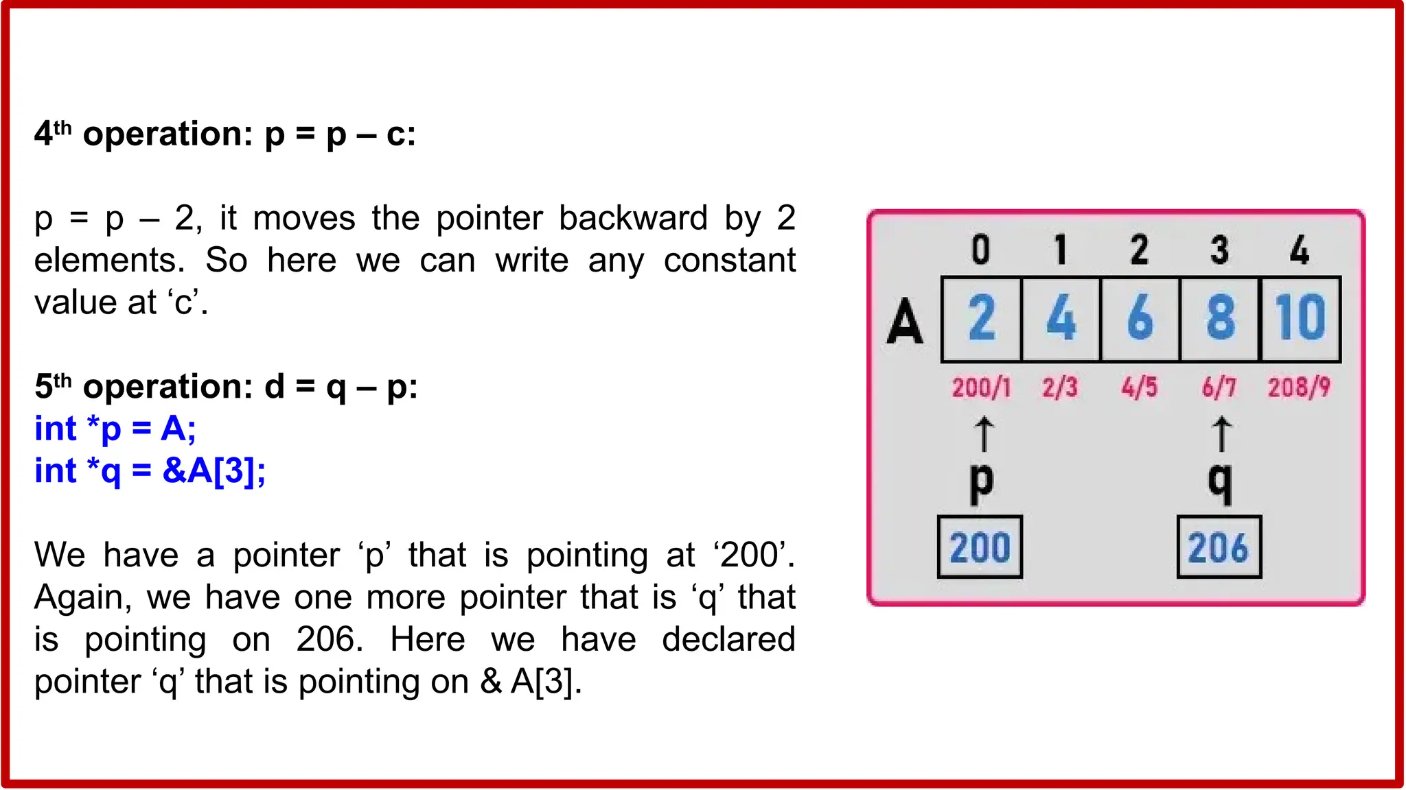 4th
operation: p = p – c:
p = p – 2, it moves the pointer backward by 2
elements. So here we can write any constant
value at ‘c’.
5th
operation: d = q – p:
int *p = A;
int *q = &A[3];
We have a pointer ‘p’ that is pointing at ‘200’.
Again, we have one more pointer that is ‘q’ that
is pointing on 206. Here we have declared
pointer ‘q’ that is pointing on & A[3].
 