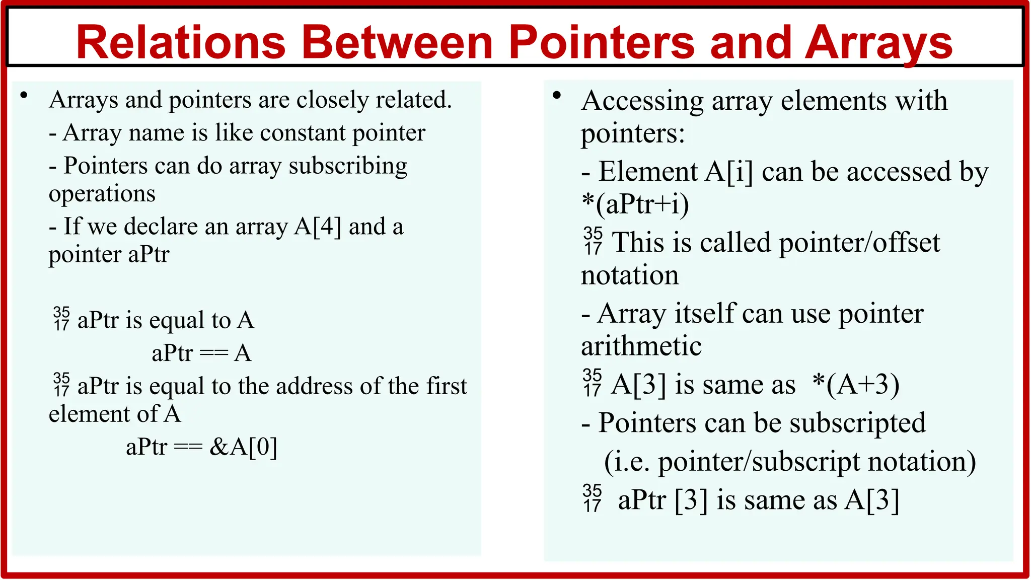 Relations Between Pointers and Arrays
• Arrays and pointers are closely related.
- Array name is like constant pointer
- Pointers can do array subscribing
operations
- If we declare an array A[4] and a
pointer aPtr
 aPtr is equal to A
aPtr == A
 aPtr is equal to the address of the first
element of A
aPtr == &A[0]
• Accessing array elements with
pointers:
- Element A[i] can be accessed by
*(aPtr+i)
 This is called pointer/offset
notation
- Array itself can use pointer
arithmetic
 A[3] is same as *(A+3)
- Pointers can be subscripted
(i.e. pointer/subscript notation)
 aPtr [3] is same as A[3]
 