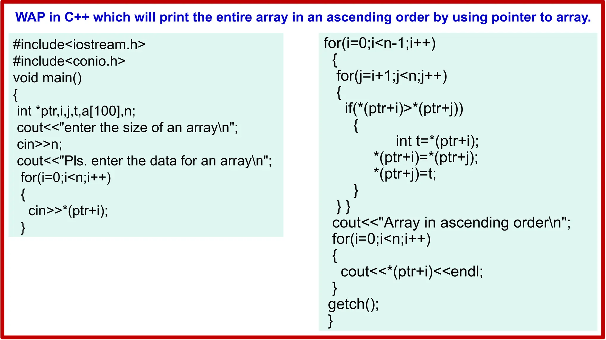 WAP in C++ which will print the entire array in an ascending order by using pointer to array.
#include<iostream.h>
#include<conio.h>
void main()
{
int *ptr,i,j,t,a[100],n;
cout<<"enter the size of an arrayn";
cin>>n;
cout<<"Pls. enter the data for an arrayn";
for(i=0;i<n;i++)
{
cin>>*(ptr+i);
}
for(i=0;i<n-1;i++)
{
for(j=i+1;j<n;j++)
{
if(*(ptr+i)>*(ptr+j))
{
int t=*(ptr+i);
*(ptr+i)=*(ptr+j);
*(ptr+j)=t;
}
} }
cout<<"Array in ascending ordern";
for(i=0;i<n;i++)
{
cout<<*(ptr+i)<<endl;
}
getch();
}
 