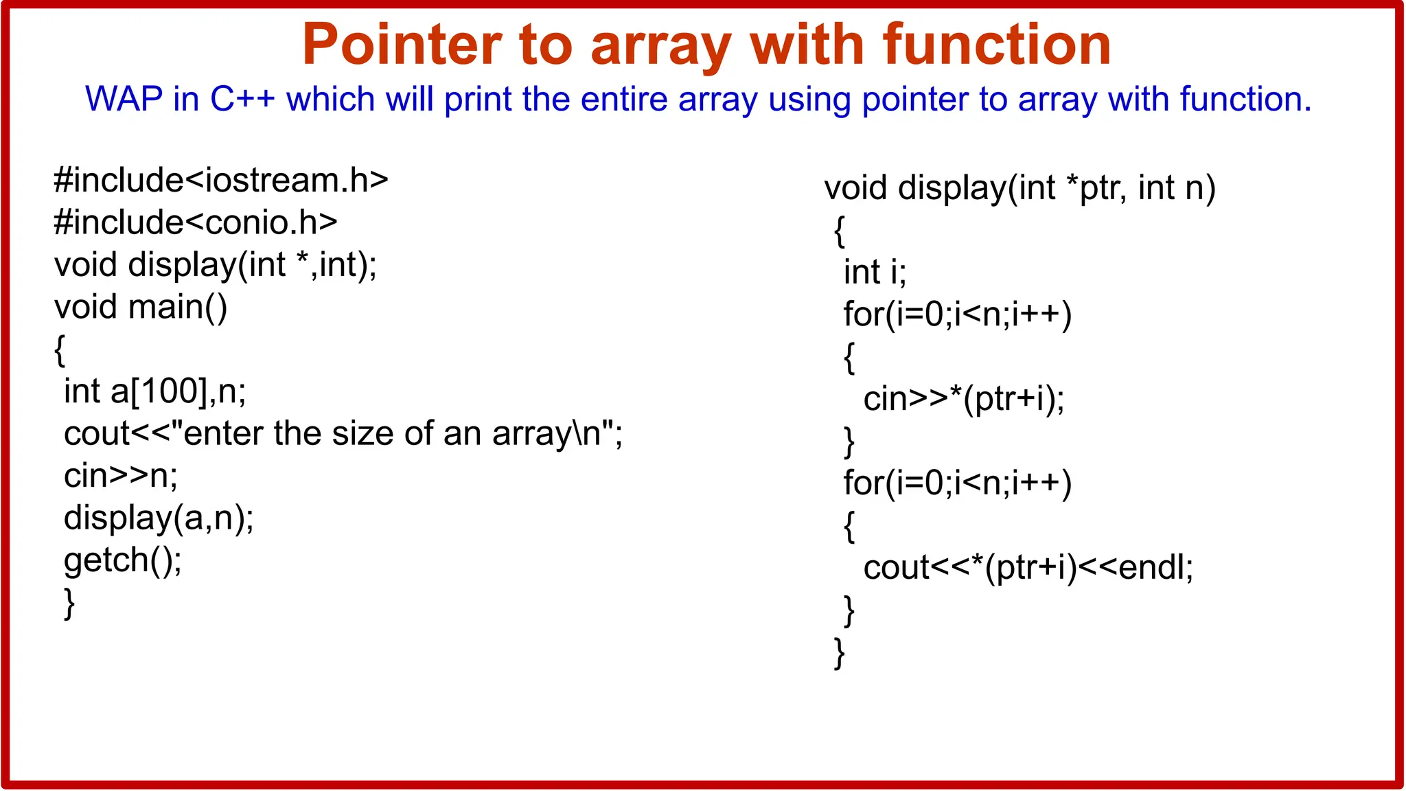 Pointer to array with function
WAP in C++ which will print the entire array using pointer to array with function.
#include<iostream.h>
#include<conio.h>
void display(int *,int);
void main()
{
int a[100],n;
cout<<"enter the size of an arrayn";
cin>>n;
display(a,n);
getch();
}
void display(int *ptr, int n)
{
int i;
for(i=0;i<n;i++)
{
cin>>*(ptr+i);
}
for(i=0;i<n;i++)
{
cout<<*(ptr+i)<<endl;
}
}
 