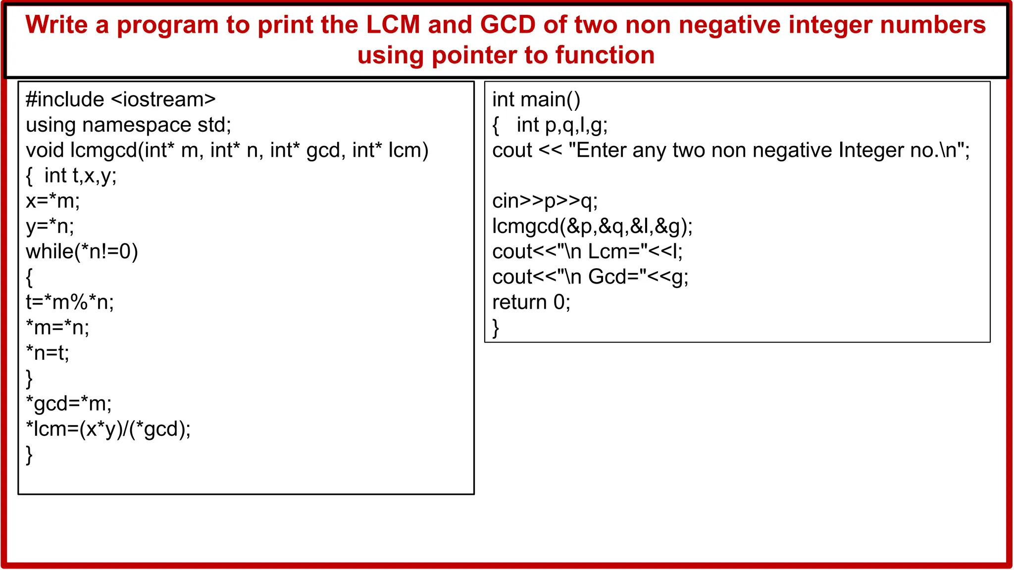 Write a program to print the LCM and GCD of two non negative integer numbers
using pointer to function
#include <iostream>
using namespace std;
void lcmgcd(int* m, int* n, int* gcd, int* lcm)
{ int t,x,y;
x=*m;
y=*n;
while(*n!=0)
{
t=*m%*n;
*m=*n;
*n=t;
}
*gcd=*m;
*lcm=(x*y)/(*gcd);
}
int main()
{ int p,q,l,g;
cout << "Enter any two non negative Integer no.n";
cin>>p>>q;
lcmgcd(&p,&q,&l,&g);
cout<<"n Lcm="<<l;
cout<<"n Gcd="<<g;
return 0;
}
 