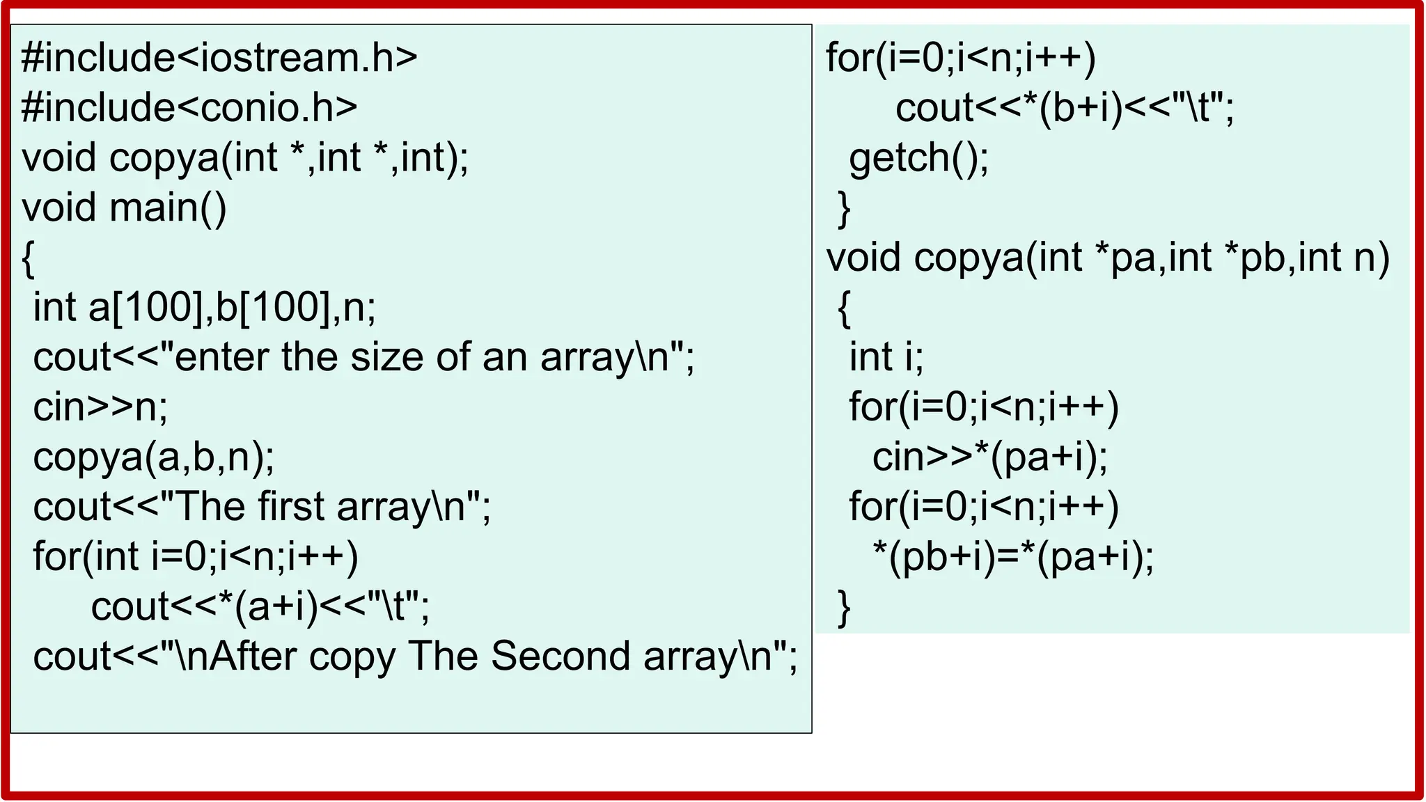 #include<iostream.h>
#include<conio.h>
void copya(int *,int *,int);
void main()
{
int a[100],b[100],n;
cout<<"enter the size of an arrayn";
cin>>n;
copya(a,b,n);
cout<<"The first arrayn";
for(int i=0;i<n;i++)
cout<<*(a+i)<<"t";
cout<<"nAfter copy The Second arrayn";
for(i=0;i<n;i++)
cout<<*(b+i)<<"t";
getch();
}
void copya(int *pa,int *pb,int n)
{
int i;
for(i=0;i<n;i++)
cin>>*(pa+i);
for(i=0;i<n;i++)
*(pb+i)=*(pa+i);
}
 
