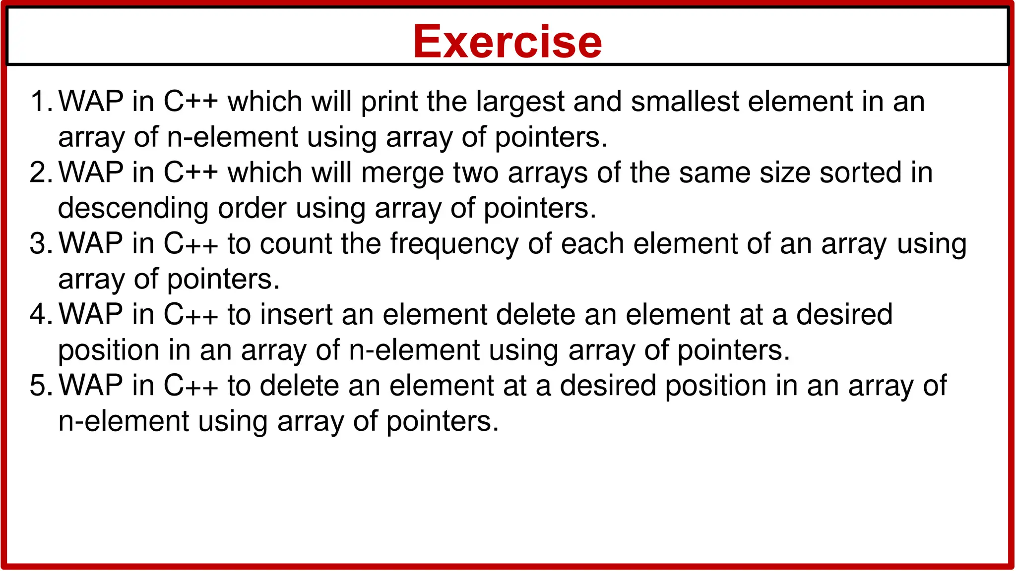 Exercise
1.WAP in C++ which will print the largest and smallest element in an
array of n-element using array of pointers.
2.WAP in C++ which will merge two arrays of the same size sorted in
descending order using array of pointers.
3.WAP in C++ to count the frequency of each element of an array using
array of pointers.
4.WAP in C++ to insert an element delete an element at a desired
position in an array of n-element using array of pointers.
5.WAP in C++ to delete an element at a desired position in an array of
n-element using array of pointers.
 