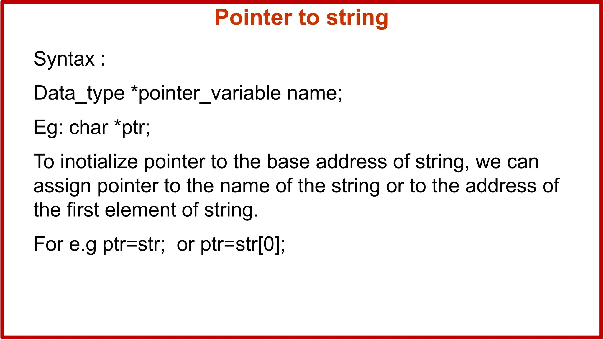 Pointer to string
Syntax :
Data_type *pointer_variable name;
Eg: char *ptr;
To inotialize pointer to the base address of string, we can
assign pointer to the name of the string or to the address of
the first element of string.
For e.g ptr=str; or ptr=str[0];
 