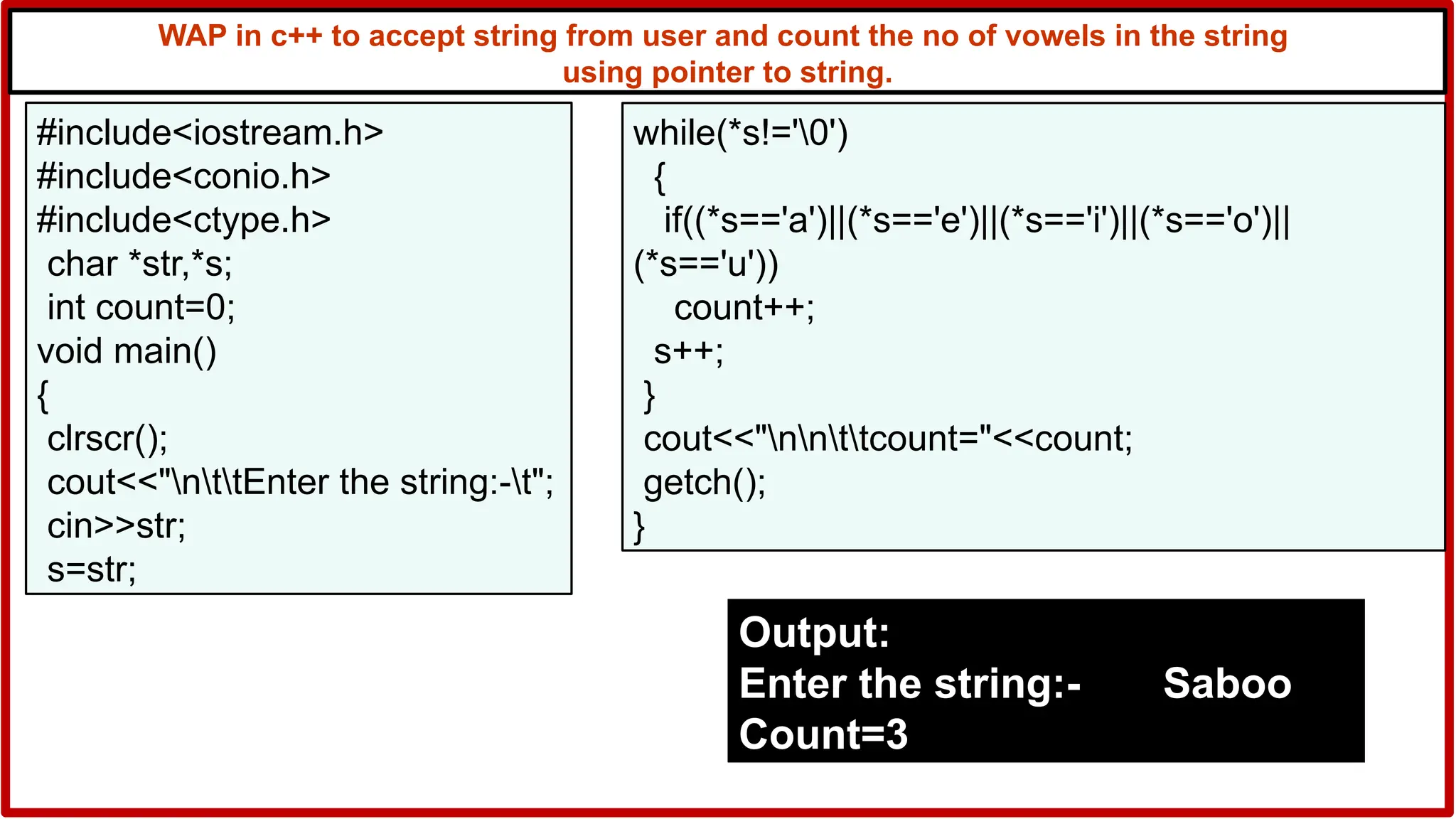 WAP in c++ to accept string from user and count the no of vowels in the string
using pointer to string.
#include<iostream.h>
#include<conio.h>
#include<ctype.h>
char *str,*s;
int count=0;
void main()
{
clrscr();
cout<<"nttEnter the string:-t";
cin>>str;
s=str;
while(*s!='0')
{
if((*s=='a')||(*s=='e')||(*s=='i')||(*s=='o')||
(*s=='u'))
count++;
s++;
}
cout<<"nnttcount="<<count;
getch();
}
Output:
Enter the string:- Saboo
Count=3
 
