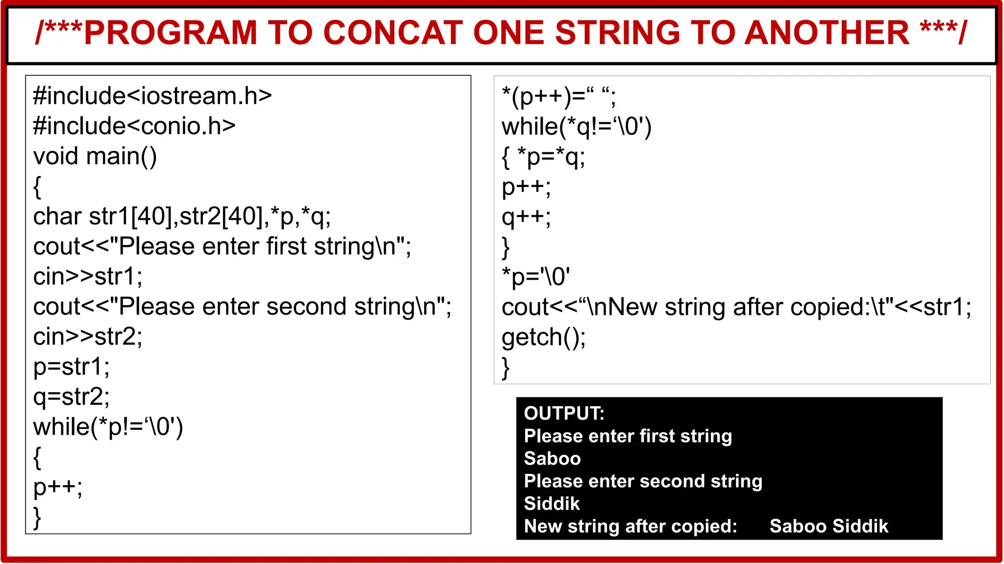 /***PROGRAM TO CONCAT ONE STRING TO ANOTHER ***/
#include<iostream.h>
#include<conio.h>
void main()
{
char str1[40],str2[40],*p,*q;
cout<<"Please enter first stringn";
cin>>str1;
cout<<"Please enter second stringn";
cin>>str2;
p=str1;
q=str2;
while(*p!=‘0')
{
p++;
}
*(p++)=“ “;
while(*q!=‘0')
{ *p=*q;
p++;
q++;
}
*p='0'
cout<<“nNew string after copied:t"<<str1;
getch();
}
OUTPUT:
Please enter first string
Saboo
Please enter second string
Siddik
New string after copied: Saboo Siddik
 