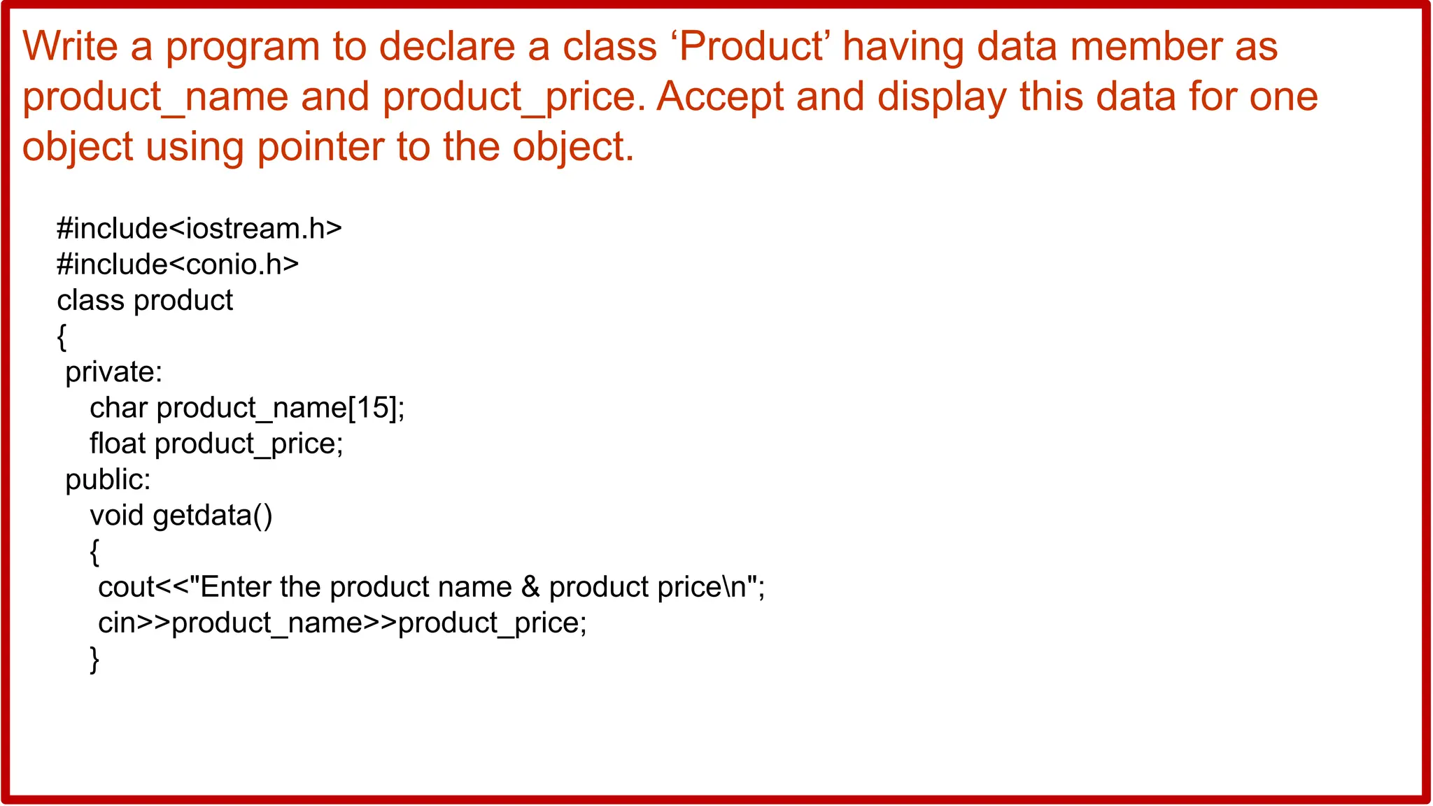 Write a program to declare a class ‘Product’ having data member as
product_name and product_price. Accept and display this data for one
object using pointer to the object.
#include<iostream.h>
#include<conio.h>
class product
{
private:
char product_name[15];
float product_price;
public:
void getdata()
{
cout<<"Enter the product name & product pricen";
cin>>product_name>>product_price;
}
 