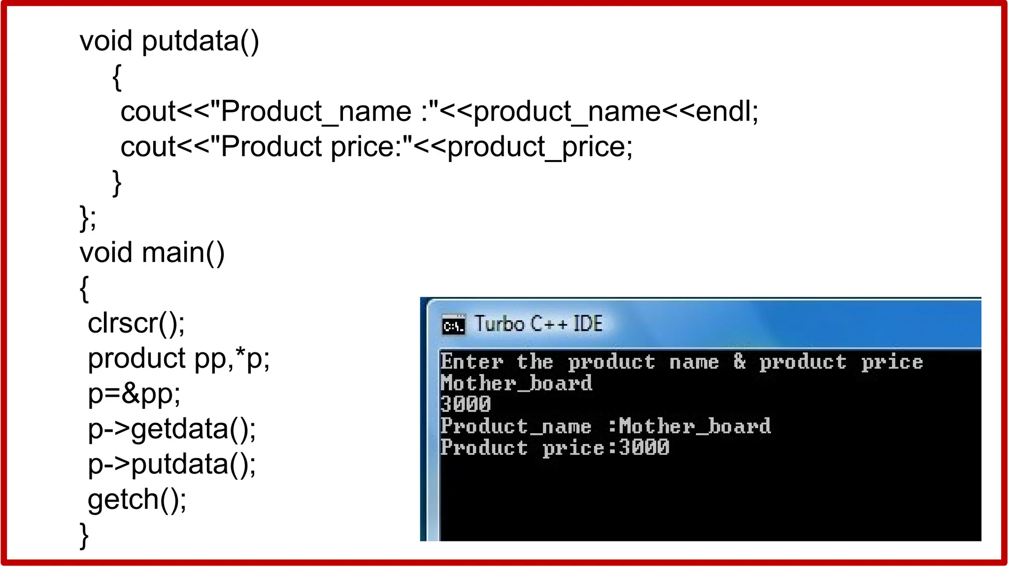 void putdata()
{
cout<<"Product_name :"<<product_name<<endl;
cout<<"Product price:"<<product_price;
}
};
void main()
{
clrscr();
product pp,*p;
p=&pp;
p->getdata();
p->putdata();
getch();
}
 