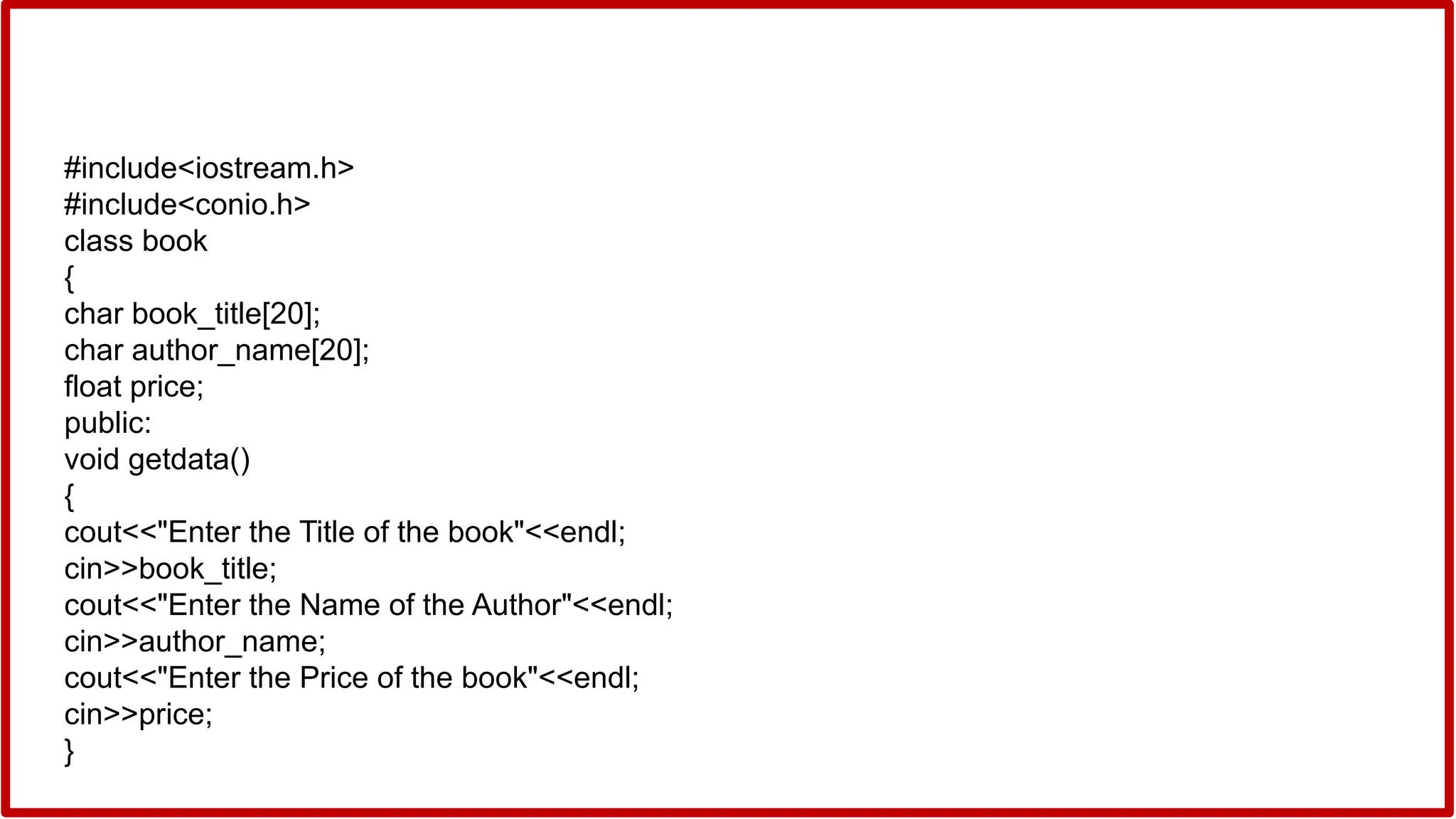 #include<iostream.h>
#include<conio.h>
class book
{
char book_title[20];
char author_name[20];
float price;
public:
void getdata()
{
cout<<"Enter the Title of the book"<<endl;
cin>>book_title;
cout<<"Enter the Name of the Author"<<endl;
cin>>author_name;
cout<<"Enter the Price of the book"<<endl;
cin>>price;
}
 