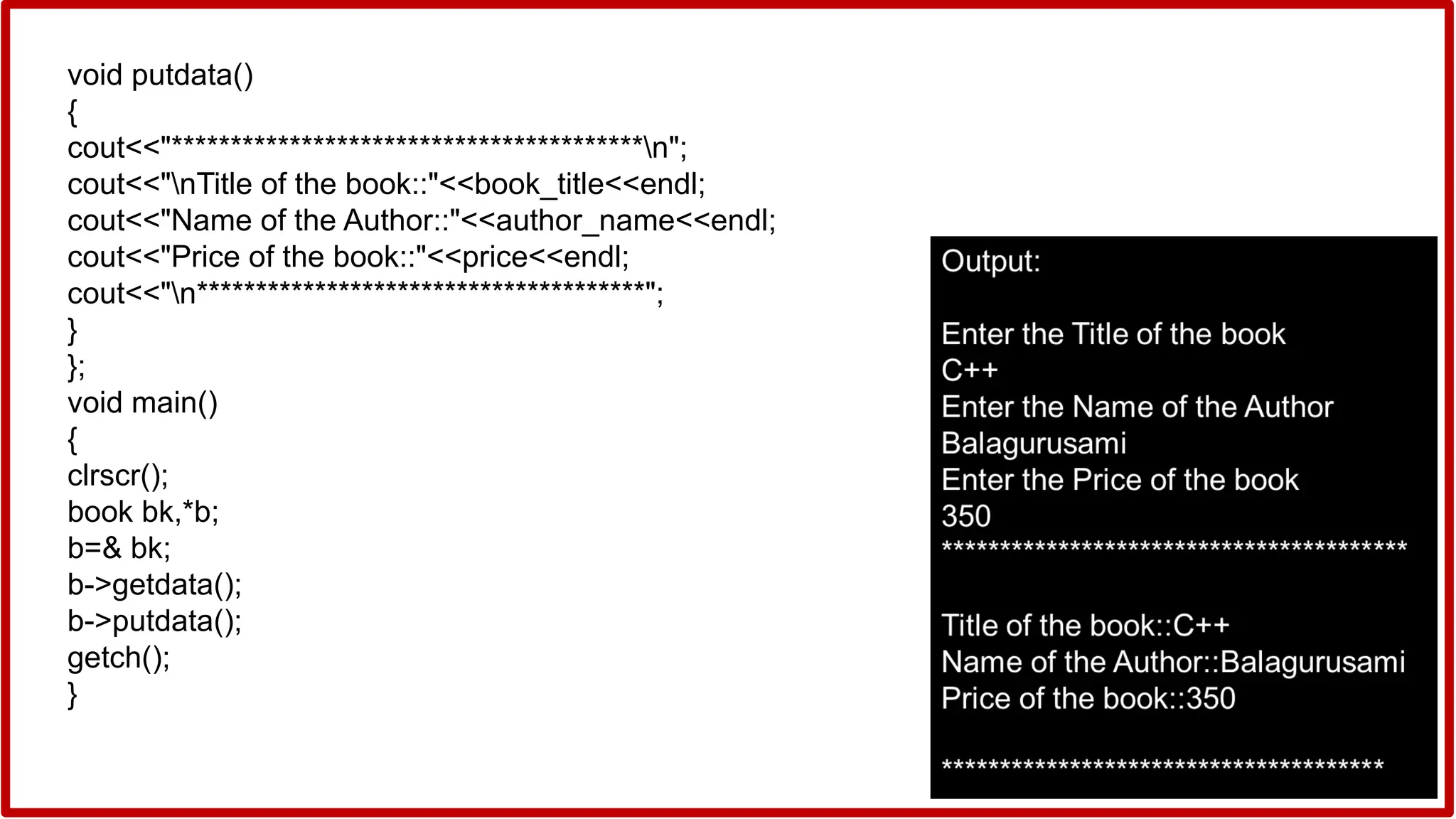 void putdata()
{
cout<<"****************************************n";
cout<<"nTitle of the book::"<<book_title<<endl;
cout<<"Name of the Author::"<<author_name<<endl;
cout<<"Price of the book::"<<price<<endl;
cout<<"n**************************************";
}
};
void main()
{
clrscr();
book bk,*b;
b=& bk;
b->getdata();
b->putdata();
getch();
}
 