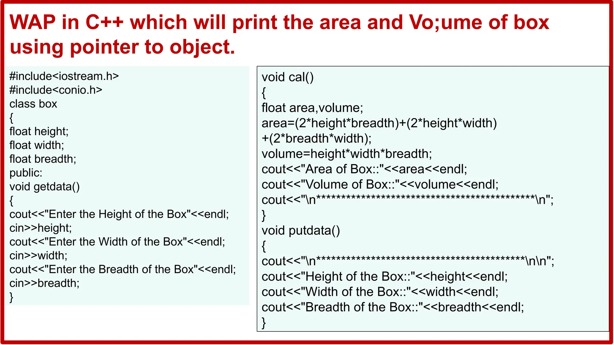 #include<iostream.h>
#include<conio.h>
class box
{
float height;
float width;
float breadth;
public:
void getdata()
{
cout<<"Enter the Height of the Box"<<endl;
cin>>height;
cout<<"Enter the Width of the Box"<<endl;
cin>>width;
cout<<"Enter the Breadth of the Box"<<endl;
cin>>breadth;
}
void cal()
{
float area,volume;
area=(2*height*breadth)+(2*height*width)
+(2*breadth*width);
volume=height*width*breadth;
cout<<"Area of Box::"<<area<<endl;
cout<<"Volume of Box::"<<volume<<endl;
cout<<"n********************************************n";
}
void putdata()
{
cout<<"n******************************************nn";
cout<<"Height of the Box::"<<height<<endl;
cout<<"Width of the Box::"<<width<<endl;
cout<<"Breadth of the Box::"<<breadth<<endl;
}
WAP in C++ which will print the area and Vo;ume of box
using pointer to object.
 