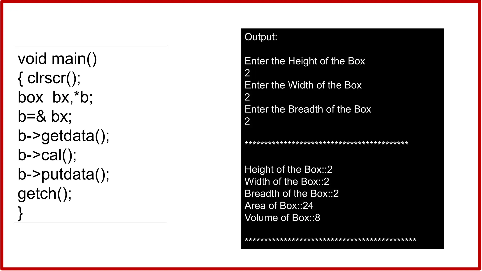 void main()
{ clrscr();
box bx,*b;
b=& bx;
b->getdata();
b->cal();
b->putdata();
getch();
}
Output:
Enter the Height of the Box
2
Enter the Width of the Box
2
Enter the Breadth of the Box
2
******************************************
Height of the Box::2
Width of the Box::2
Breadth of the Box::2
Area of Box::24
Volume of Box::8
********************************************
 