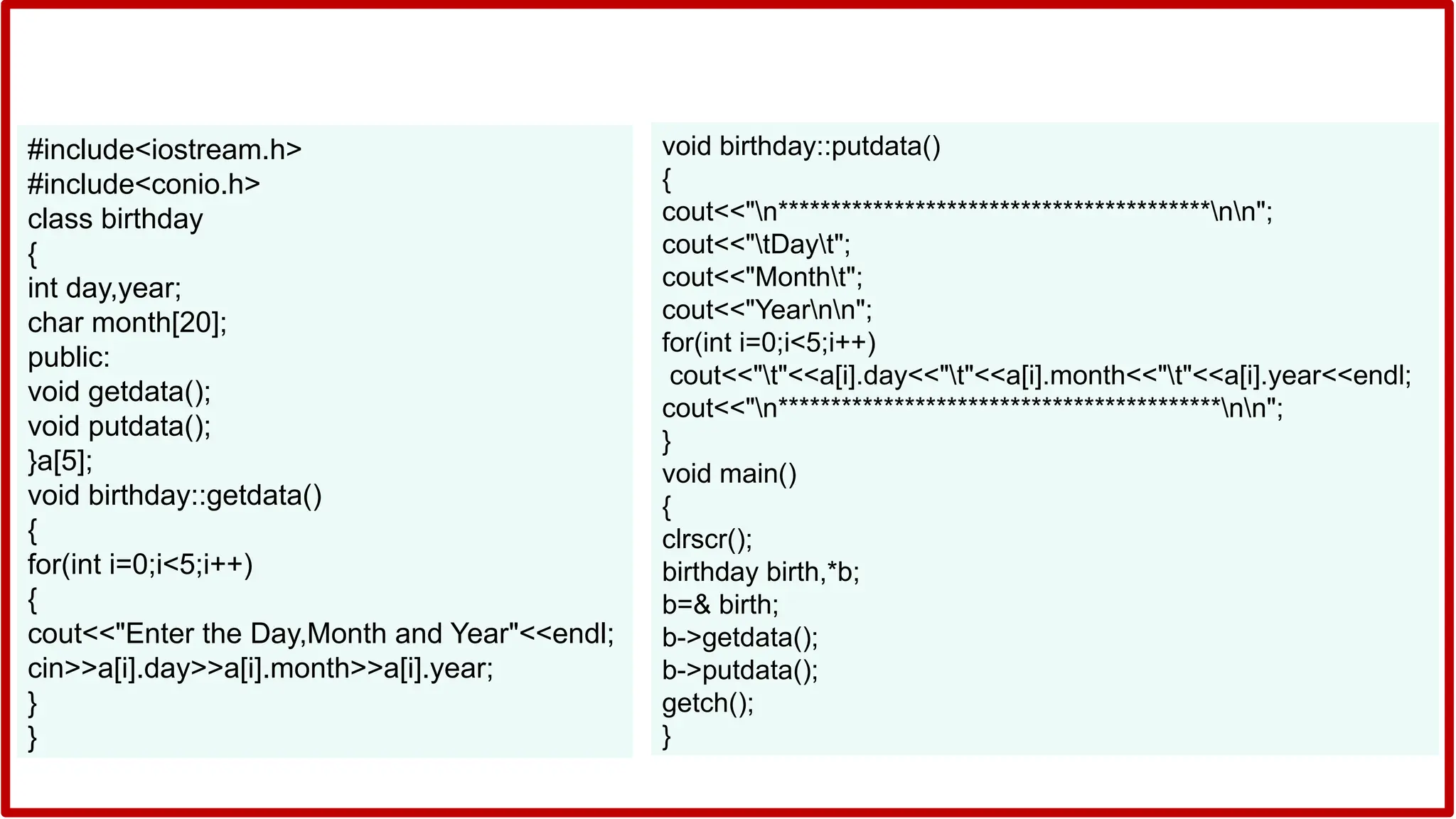 #include<iostream.h>
#include<conio.h>
class birthday
{
int day,year;
char month[20];
public:
void getdata();
void putdata();
}a[5];
void birthday::getdata()
{
for(int i=0;i<5;i++)
{
cout<<"Enter the Day,Month and Year"<<endl;
cin>>a[i].day>>a[i].month>>a[i].year;
}
}
void birthday::putdata()
{
cout<<"n*****************************************nn";
cout<<"tDayt";
cout<<"Montht";
cout<<"Yearnn";
for(int i=0;i<5;i++)
cout<<"t"<<a[i].day<<"t"<<a[i].month<<"t"<<a[i].year<<endl;
cout<<"n******************************************nn";
}
void main()
{
clrscr();
birthday birth,*b;
b=& birth;
b->getdata();
b->putdata();
getch();
}
 