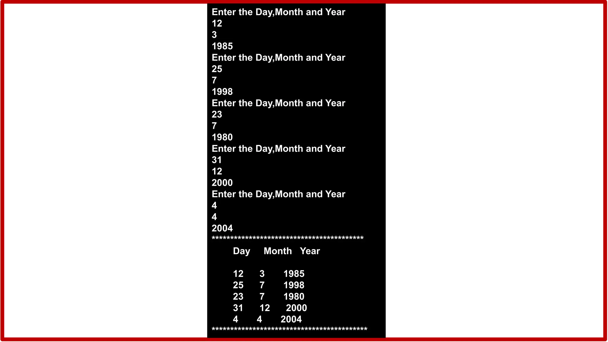 Enter the Day,Month and Year
12
3
1985
Enter the Day,Month and Year
25
7
1998
Enter the Day,Month and Year
23
7
1980
Enter the Day,Month and Year
31
12
2000
Enter the Day,Month and Year
4
4
2004
*****************************************
Day Month Year
12 3 1985
25 7 1998
23 7 1980
31 12 2000
4 4 2004
******************************************
 