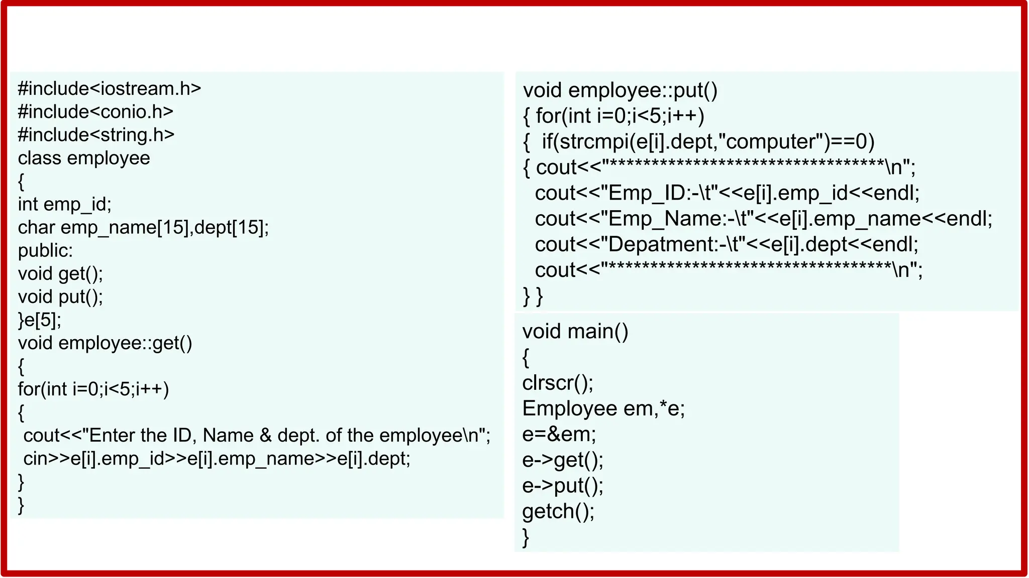 #include<iostream.h>
#include<conio.h>
#include<string.h>
class employee
{
int emp_id;
char emp_name[15],dept[15];
public:
void get();
void put();
}e[5];
void employee::get()
{
for(int i=0;i<5;i++)
{
cout<<"Enter the ID, Name & dept. of the employeen";
cin>>e[i].emp_id>>e[i].emp_name>>e[i].dept;
}
}
void employee::put()
{ for(int i=0;i<5;i++)
{ if(strcmpi(e[i].dept,"computer")==0)
{ cout<<"*********************************n";
cout<<"Emp_ID:-t"<<e[i].emp_id<<endl;
cout<<"Emp_Name:-t"<<e[i].emp_name<<endl;
cout<<"Depatment:-t"<<e[i].dept<<endl;
cout<<"**********************************n";
} }
void main()
{
clrscr();
Employee em,*e;
e=&em;
e->get();
e->put();
getch();
}
 