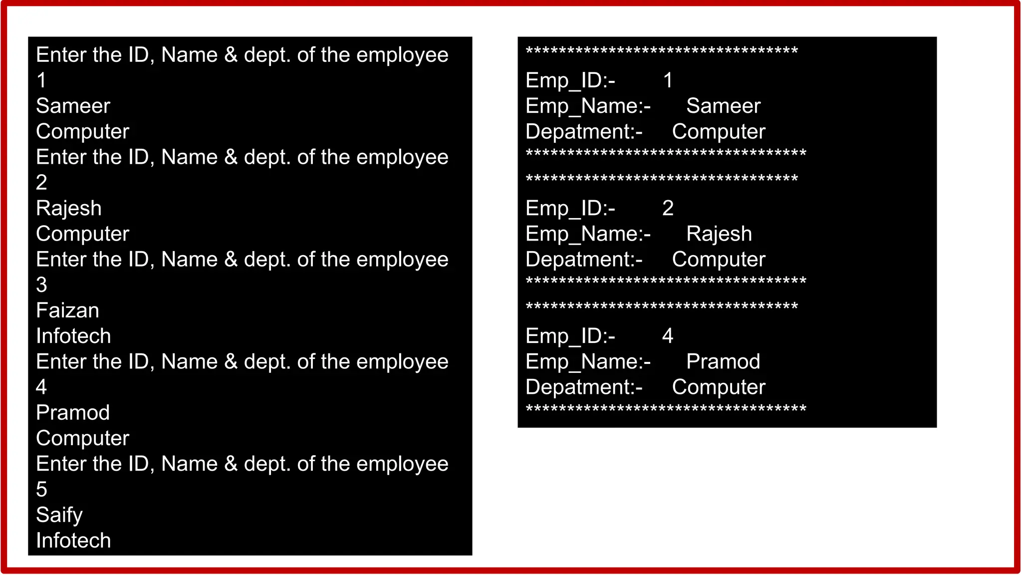 Enter the ID, Name & dept. of the employee
1
Sameer
Computer
Enter the ID, Name & dept. of the employee
2
Rajesh
Computer
Enter the ID, Name & dept. of the employee
3
Faizan
Infotech
Enter the ID, Name & dept. of the employee
4
Pramod
Computer
Enter the ID, Name & dept. of the employee
5
Saify
Infotech
*********************************
Emp_ID:- 1
Emp_Name:- Sameer
Depatment:- Computer
**********************************
*********************************
Emp_ID:- 2
Emp_Name:- Rajesh
Depatment:- Computer
**********************************
*********************************
Emp_ID:- 4
Emp_Name:- Pramod
Depatment:- Computer
**********************************
 