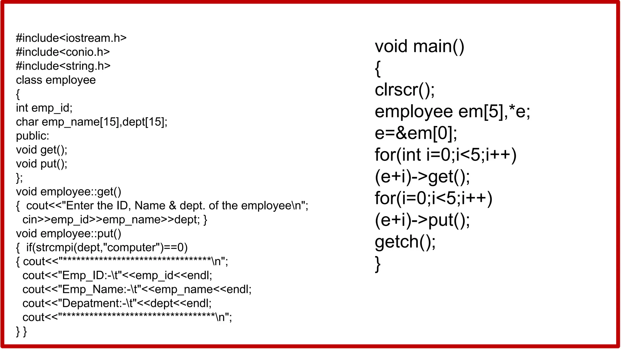 #include<iostream.h>
#include<conio.h>
#include<string.h>
class employee
{
int emp_id;
char emp_name[15],dept[15];
public:
void get();
void put();
};
void employee::get()
{ cout<<"Enter the ID, Name & dept. of the employeen";
cin>>emp_id>>emp_name>>dept; }
void employee::put()
{ if(strcmpi(dept,"computer")==0)
{ cout<<"*********************************n";
cout<<"Emp_ID:-t"<<emp_id<<endl;
cout<<"Emp_Name:-t"<<emp_name<<endl;
cout<<"Depatment:-t"<<dept<<endl;
cout<<"**********************************n";
} }
void main()
{
clrscr();
employee em[5],*e;
e=&em[0];
for(int i=0;i<5;i++)
(e+i)->get();
for(i=0;i<5;i++)
(e+i)->put();
getch();
}
 