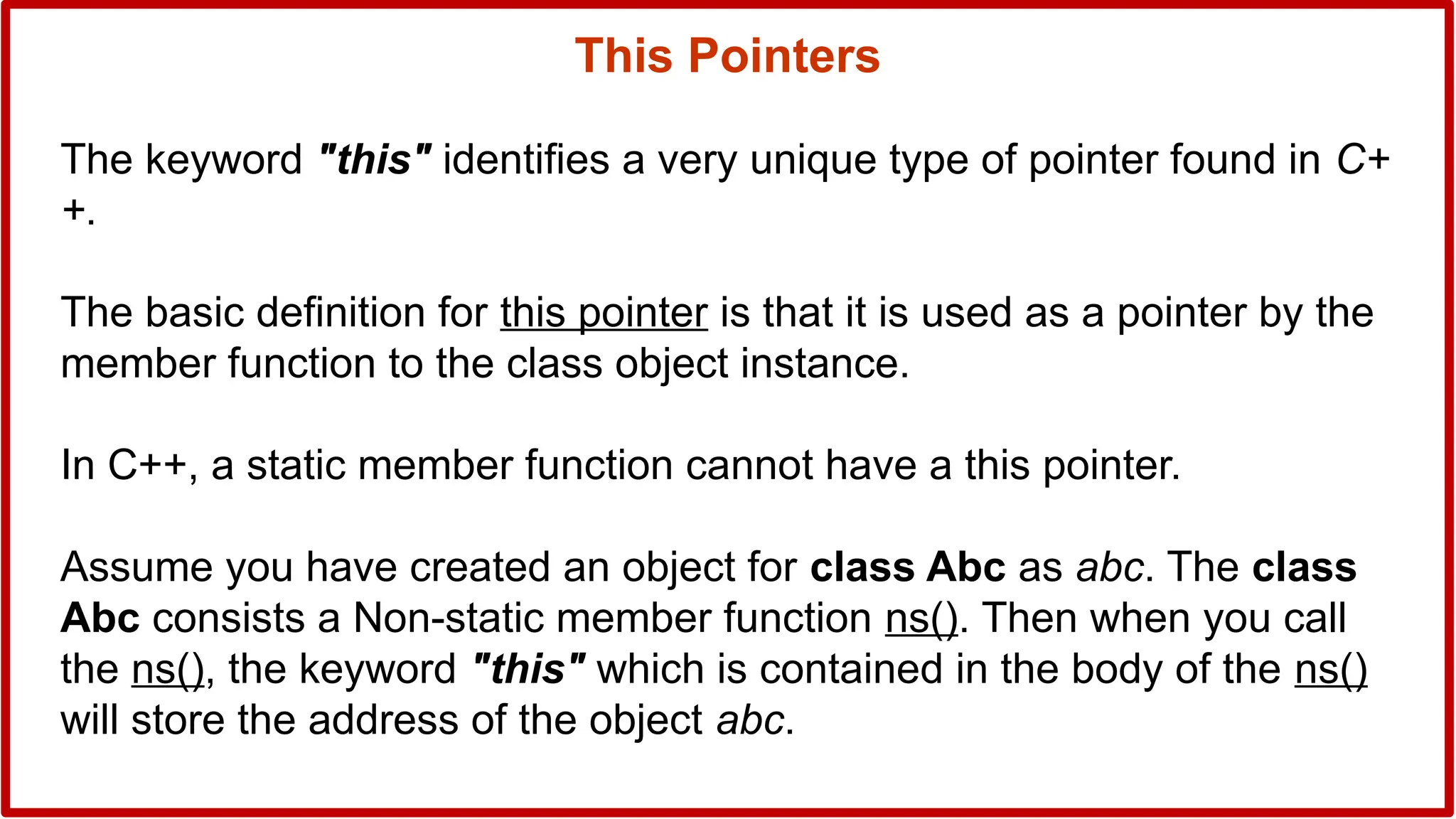 The keyword "this" identifies a very unique type of pointer found in C+
+.
The basic definition for this pointer is that it is used as a pointer by the
member function to the class object instance.
In C++, a static member function cannot have a this pointer.
Assume you have created an object for class Abc as abc. The class
Abc consists a Non-static member function ns(). Then when you call
the ns(), the keyword "this" which is contained in the body of the ns()
will store the address of the object abc.
This Pointers
 