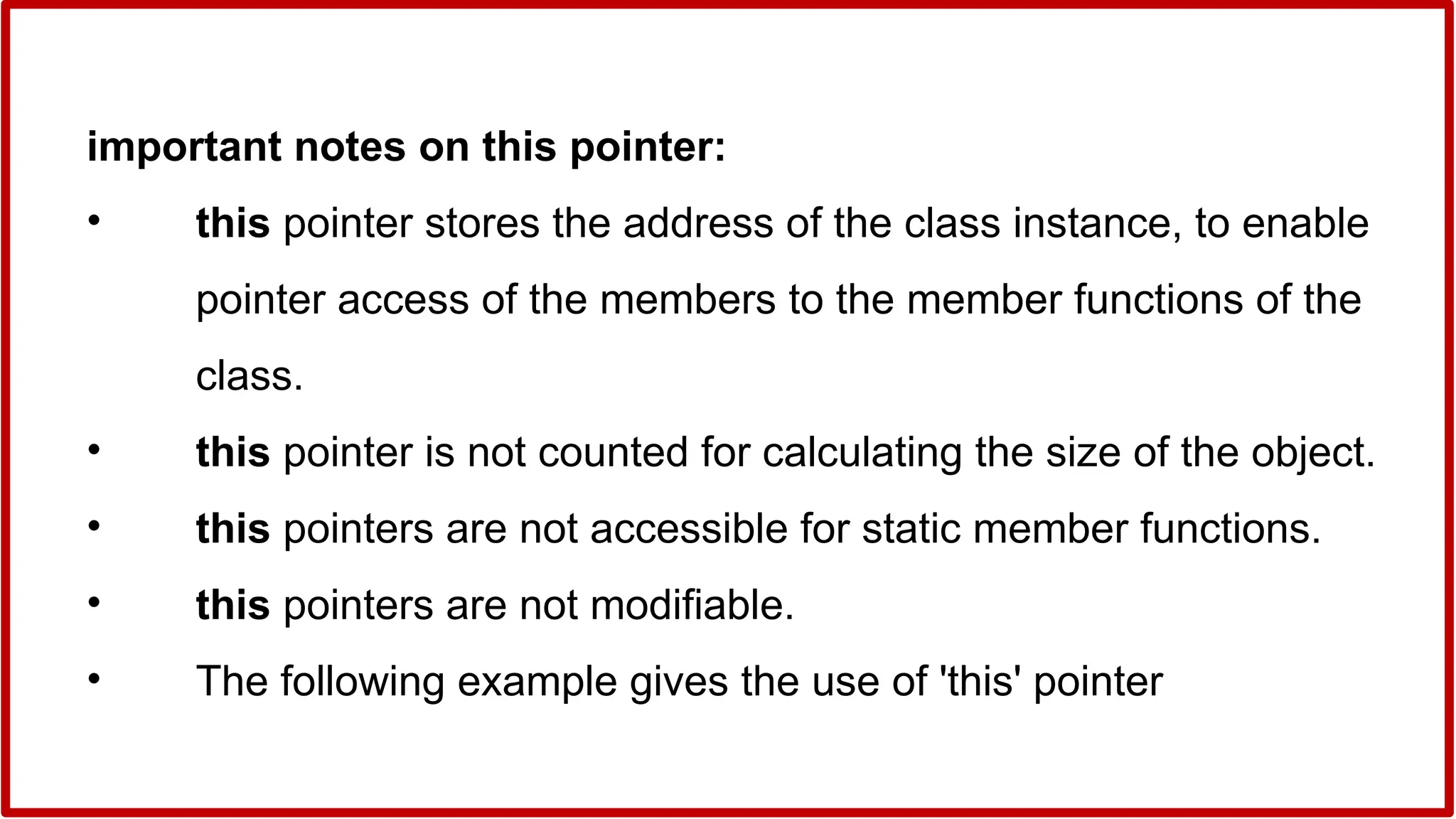 important notes on this pointer:
• this pointer stores the address of the class instance, to enable
pointer access of the members to the member functions of the
class.
• this pointer is not counted for calculating the size of the object.
• this pointers are not accessible for static member functions.
• this pointers are not modifiable.
• The following example gives the use of 'this' pointer
 