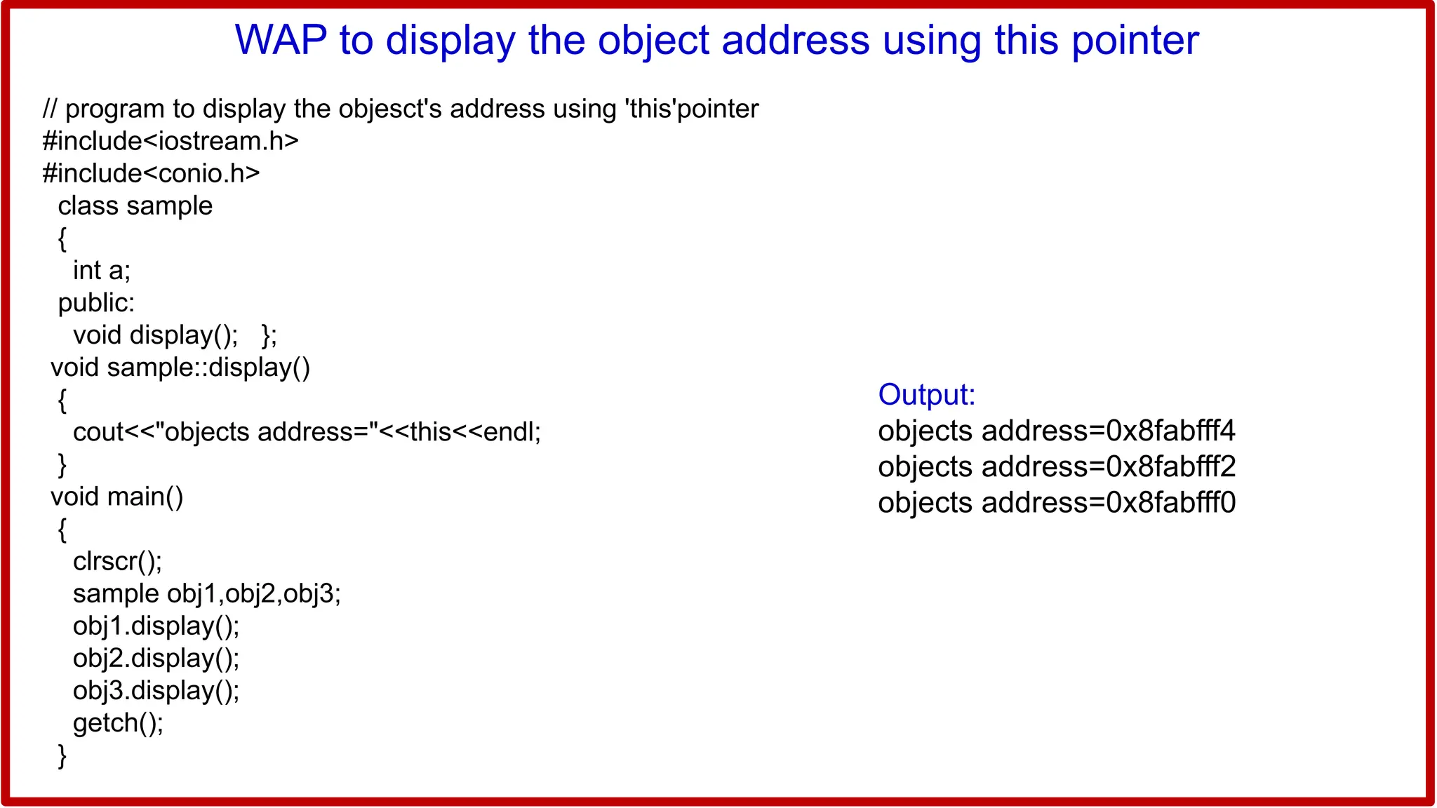 WAP to display the object address using this pointer
// program to display the objesct's address using 'this'pointer
#include<iostream.h>
#include<conio.h>
class sample
{
int a;
public:
void display(); };
void sample::display()
{
cout<<"objects address="<<this<<endl;
}
void main()
{
clrscr();
sample obj1,obj2,obj3;
obj1.display();
obj2.display();
obj3.display();
getch();
}
Output:
objects address=0x8fabfff4
objects address=0x8fabfff2
objects address=0x8fabfff0
 
