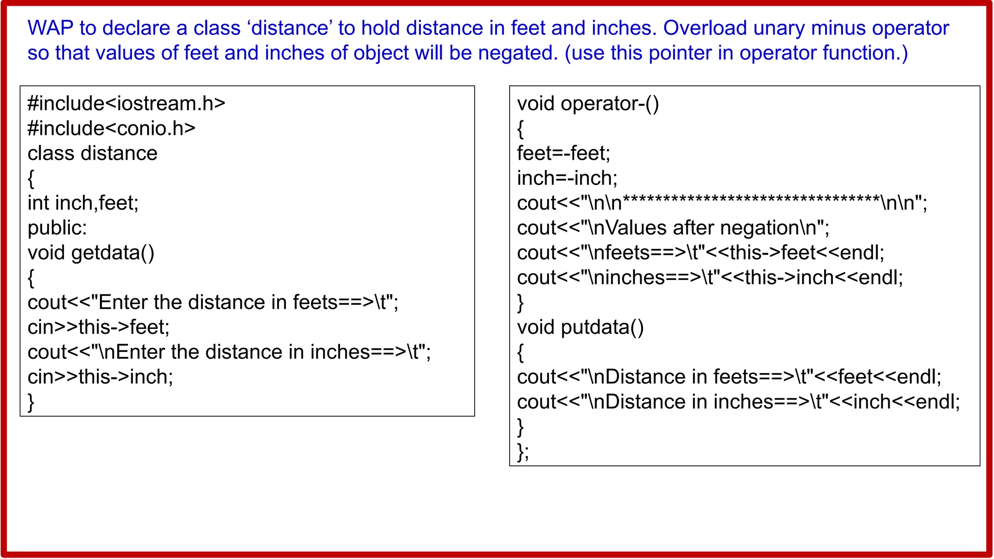 WAP to declare a class ‘distance’ to hold distance in feet and inches. Overload unary minus operator
so that values of feet and inches of object will be negated. (use this pointer in operator function.)
#include<iostream.h>
#include<conio.h>
class distance
{
int inch,feet;
public:
void getdata()
{
cout<<"Enter the distance in feets==>t";
cin>>this->feet;
cout<<"nEnter the distance in inches==>t";
cin>>this->inch;
}
void operator-()
{
feet=-feet;
inch=-inch;
cout<<"nn********************************nn";
cout<<"nValues after negationn";
cout<<"nfeets==>t"<<this->feet<<endl;
cout<<"ninches==>t"<<this->inch<<endl;
}
void putdata()
{
cout<<"nDistance in feets==>t"<<feet<<endl;
cout<<"nDistance in inches==>t"<<inch<<endl;
}
};
 