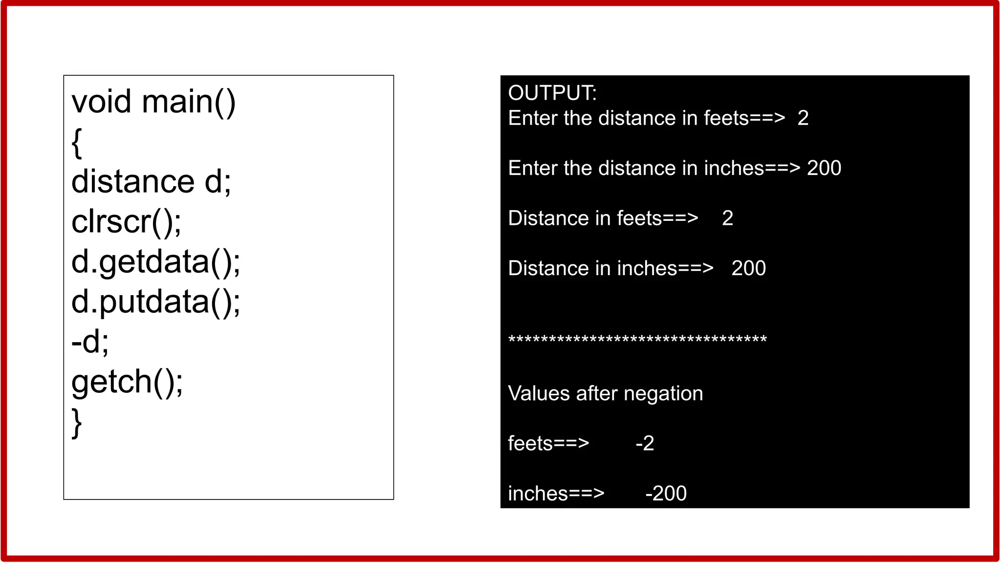 OUTPUT:
Enter the distance in feets==> 2
Enter the distance in inches==> 200
Distance in feets==> 2
Distance in inches==> 200
********************************
Values after negation
feets==> -2
inches==> -200
void main()
{
distance d;
clrscr();
d.getdata();
d.putdata();
-d;
getch();
}
 
