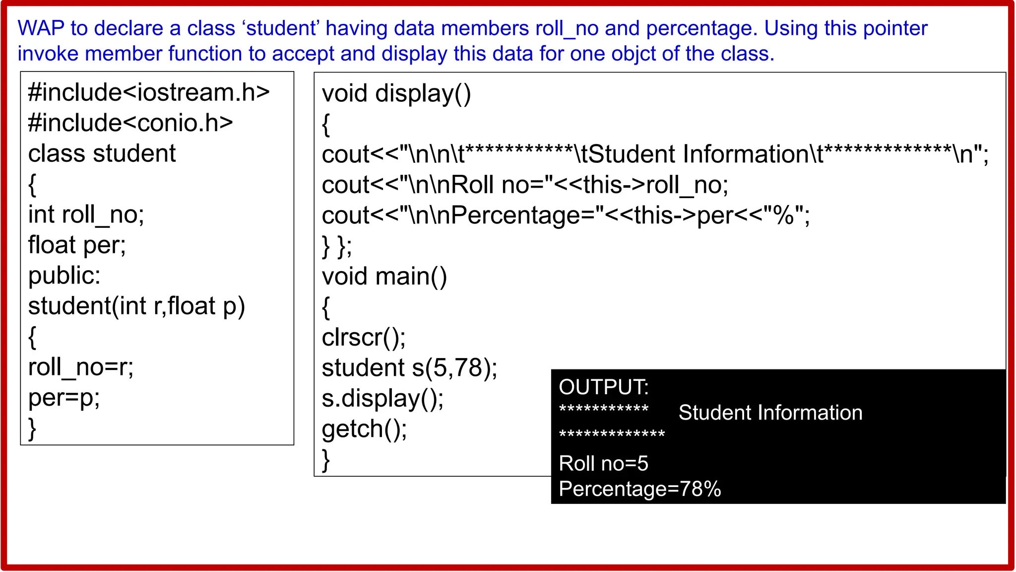 #include<iostream.h>
#include<conio.h>
class student
{
int roll_no;
float per;
public:
student(int r,float p)
{
roll_no=r;
per=p;
}
WAP to declare a class ‘student’ having data members roll_no and percentage. Using this pointer
invoke member function to accept and display this data for one objct of the class.
void display()
{
cout<<"nnt***********tStudent Informationt*************n";
cout<<"nnRoll no="<<this->roll_no;
cout<<"nnPercentage="<<this->per<<"%";
} };
void main()
{
clrscr();
student s(5,78);
s.display();
getch();
}
OUTPUT:
*********** Student Information
*************
Roll no=5
Percentage=78%
 