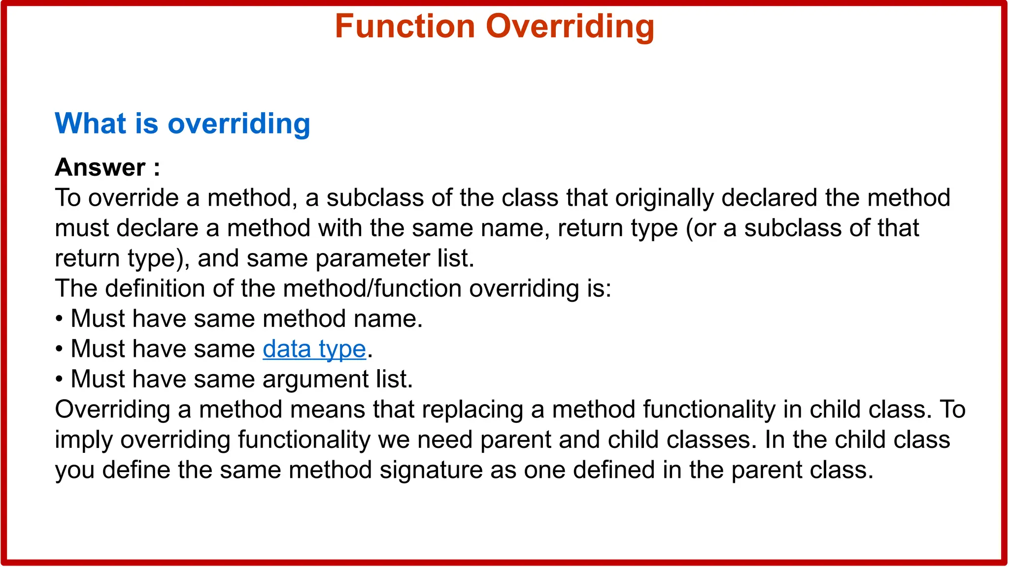 Function Overriding
What is overriding
Answer :
To override a method, a subclass of the class that originally declared the method
must declare a method with the same name, return type (or a subclass of that
return type), and same parameter list.
The definition of the method/function overriding is:
• Must have same method name.
• Must have same data type.
• Must have same argument list.
Overriding a method means that replacing a method functionality in child class. To
imply overriding functionality we need parent and child classes. In the child class
you define the same method signature as one defined in the parent class.
 