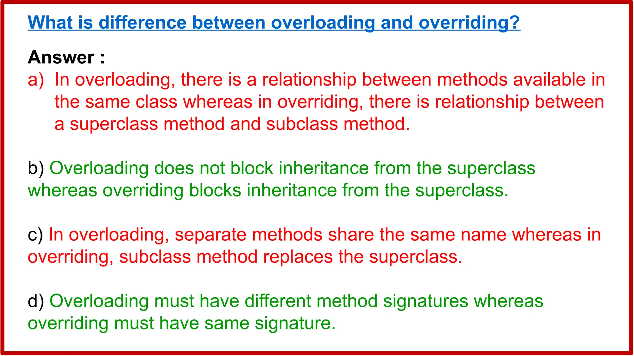 What is difference between overloading and overriding?
Answer :
a) In overloading, there is a relationship between methods available in
the same class whereas in overriding, there is relationship between
a superclass method and subclass method.
b) Overloading does not block inheritance from the superclass
whereas overriding blocks inheritance from the superclass.
c) In overloading, separate methods share the same name whereas in
overriding, subclass method replaces the superclass.
d) Overloading must have different method signatures whereas
overriding must have same signature.
 