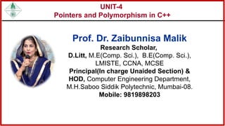 UNIT-4
Pointers and Polymorphism in C++
Prof. Dr. Zaibunnisa Malik
Research Scholar,
D.Litt, M.E(Comp. Sci.), B.E(Comp. Sci.),
LMISTE, CCNA, MCSE
Principal(In charge Unaided Section) &
HOD, Computer Engineering Department,
M.H.Saboo Siddik Polytechnic, Mumbai-08.
Mobile: 9819898203
 