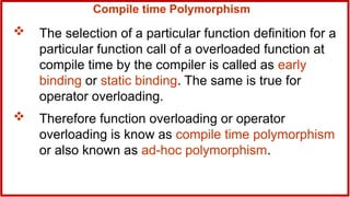 Compile time Polymorphism
 The selection of a particular function definition for a
particular function call of a overloaded function at
compile time by the compiler is called as early
binding or static binding. The same is true for
operator overloading.
 Therefore function overloading or operator
overloading is know as compile time polymorphism
or also known as ad-hoc polymorphism.
 