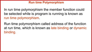 Run time Polymorphism
In run time polymorphism the member function could
be selected while is program is running is known as
run time polymorphism.
Run time polymorphism called address of the function
at run time, which is known as late binding or dynamic
binding.
 