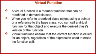 Virtual Function
 A virtual function is a member function that can be
redefined in derived classes.
 When you refer to a derived class object using a pointer
or a reference to the base class, you can call a virtual
function for that object and execute the derived class's
version of the function.
 Virtual functions ensure that the correct function is called
for an object, regardless of the expression used to make
the function call.
 