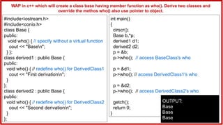 #include<iostream.h>
#include<conio.h>
class Base {
public:
void who() { // specify without a virtual function
cout << "Basen";
} };
class derived1 : public Base {
public:
void who() { // redefine who() for DerivedClass1
cout << "First derivationn";
}
};
class derived2 : public Base {
public:
void who() { // redefine who() for DerivedClass2
cout << "Second derivationn";
}
};
int main()
{
clrscr();
Base b,*p;
derived1 d1;
derived2 d2;
p = &b;
p->who(); // access BaseClass's who
p = &d1;
p->who(); // access DerivedClass1's who
p = &d2;
p->who(); // access DerivedClass2's who
getch();
return 0;
}
OUTPUT:
Base
Base
Base
WAP in c++ which will create a class base having member function as who(). Derive two classes and
override the methos who() also use pointer to object.
 